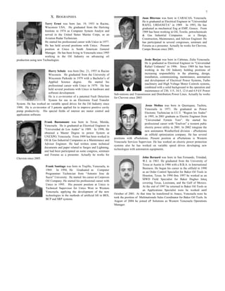 7
X. BIOGRAPHIES
Terry Ernst was born Jan. 19, 1953 in Racine,
Wisconsin USA. He graduated from the Hertzing
Institute in 1974 as Computer System Analyst and
served in the United States Marine Corps, as an
Aviation Radar Technician.
He started his professional career with Unico in 1977.
He has held several positions with Unico. Present
position at Unico is South American General
Manager. He has been living in Venezuela since 1995
working in the Oil Industry on advancing oil
production using new Technologies.
Harry Schulz was born Dec. 21, 1955 in Racine
Wisconsin. He graduated from the University of
Wisconsin Parkside in 1979 with a Bachelor’s of
Applied Science degree. He started his
professional career with Unico in 1979. He has
held several positions with Unico in hardware and
software development.
He is a co-inventor of a patented Fault Detection
System for use in an Electronic Feed Transfer
System. He has worked on variable speed drives for the Oil Industry since
1988. He is co-inventor of 3 patents applied for to improve positive cavity
pump productivity. His special fields of interest are motor control and
application software.
Frank Bustamante was born in Tovar, Merida,
Venezuela. He is graduated as Electrical Engineer in
“Universidad de Los Andes” in 1989. In 1998, He
obtained a Master Degree in power System at
UNEXPO, Venezuela. From 1989 has been worked in
Oil & Gas Industrial Companies as a Maintenance and
Advisor Engineer. He had written some technical
documents and paper related to Surges and Lightning,
and had been participated an some congress, seminars
and Forums as a presenter. Actually he works for
Chevron since 2005.
Frank Santiago was born in Trujillo, Venezuela, in
1969. In 1994, He Graduated as Computer
Programmer Technician from “Antonio Jose de
Sucre” University. He started his career at Corpoven
Oil Company. He started his professional career with
Unico in 1995. His present position at Unico is
Technical Supervisor for Unico West in Western
Venezuela, applying the development of the new
technologies in the methods of artificial lift in BES,
BCP and SRP systems.
Juan Biternas was born in CARACAS, Venezuela.
He is graduated as Electrical Engineer in “Universidad
RAFEL URDANETA” in 1989. In 1993, He has
graduated as mechanical Eng at EMP, Greece. From
1989 has been working in Oil, Textile, petrochemicals
& Gas Industrial Companies as a Design,
Construction, Maintenance, and Advisor Engineer. He
has participated in several congresses, seminars and
Forums as a presenter. Actually he works for Chevron,
Campo Boscan since 2001.
Jesús Borjas was born in Cabimas, Zulia Venezuela.
He is graduated as Electrical Engineer in “Universidad
Rafael Urdaneta” in 1996. Since 1989 he has been
working in the Oil Industry holding positions of
increasing responsibility in the planning, design,
installation, commissioning, maintenance, automation
and development of Electrical Power Systems, Turbo
machinery and High Voltage Motor Controls systems,
combined with a solid background in the operation and
maintenance of 230, 115, 34.5, 12.4 and 6.9 kV Power
Sub-stations and Transmission and Distribution Power Lines. Actually he works
for Chevron since 2003
Jesus Molina was born in Queniquea, Tachira,
Venezuela in 1971. He graduated as Power
Electonic Technician in I.U.T. “Region los Andes”
in 1995, in 2001 graduate as Electric Engineer from
“Universidad Fermin Toro”. He started his
professional career with “Enelven” a western pubic
electric power utility in 2001. In 2002 integrate the
new automaton Weatherford division - ePsolutions
an oilfield optimization company. He has several
positions with ePsolutions. Present position at ePsolutions is Western
Venezuela Services Supervisor. He has worked on electric power protection
systems also he has worked on variable speed drives developing new
technologies with automation equipments.
John Bernard was born in San Fernando, Trinidad,
W.I. in 1963. He graduated from the University of
Texas at Austin in 1986 with a B.B.A. in International
Business. He began his career in the oilfield in 1990
as an Order Control Specialist for Baker Oil Tools in
Houston, Texas. In 1994 thru 1997 he worked as an
MWD Field Specialist for Baker Hughes Inteq
covering Texas, Louisiana, and the Gulf of Mexico.
At the end of 1997 he returned to Baker Oil Tools as
an Applications Specialist were he worked until
October of 2001. At that time he transferred to Anaco, Venezuela were he
took the position of Multinationals Sales Coordinator for Baker Oil Tools. In
August of 2004 he joined eP Solutions as Western Venezuela Operations
Manager.
 