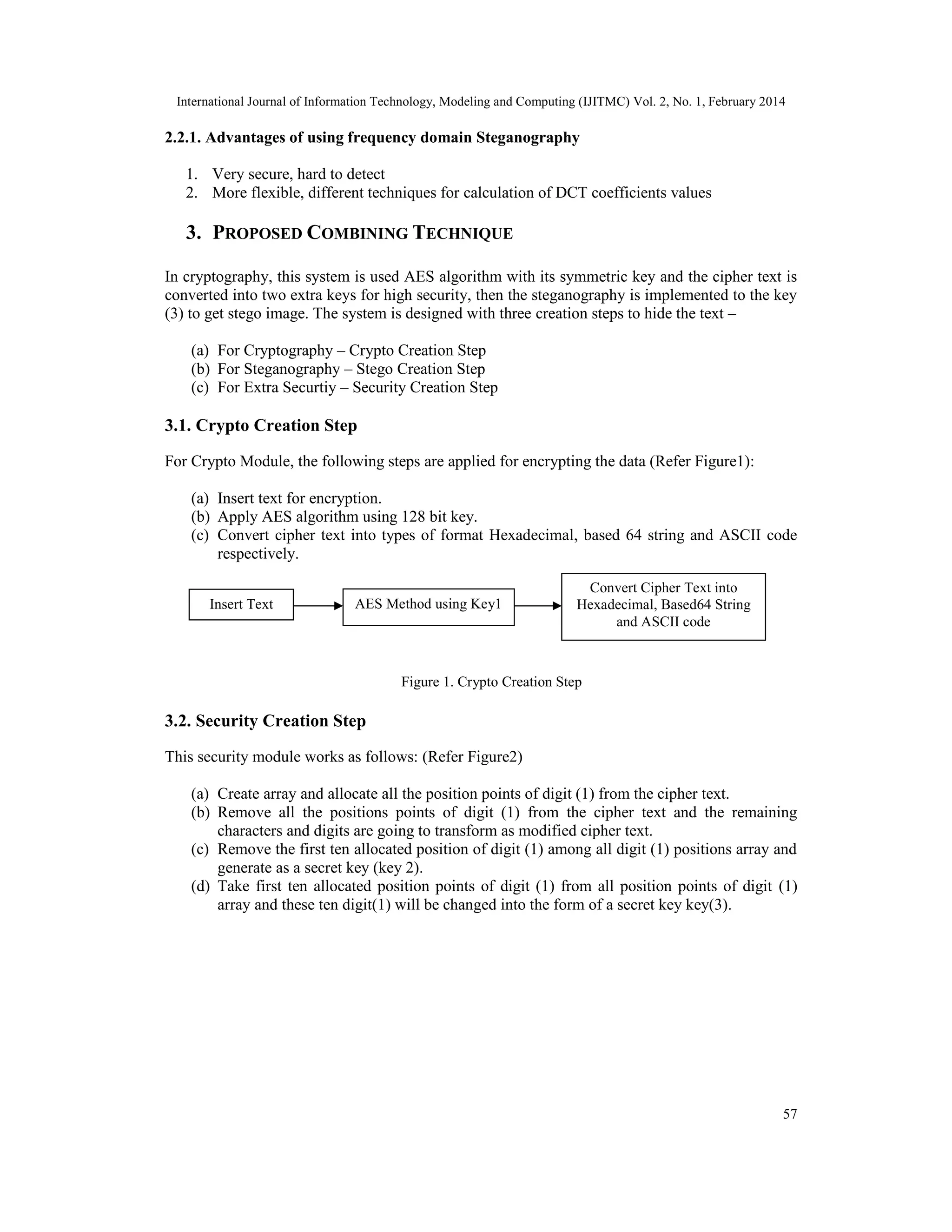 International Journal of Information Technology, Modeling and Computing (IJITMC) Vol. 2, No. 1, February 2014
57
2.2.1. Advantages of using frequency domain Steganography
1. Very secure, hard to detect
2. More flexible, different techniques for calculation of DCT coefficients values
3. PROPOSED COMBINING TECHNIQUE
In cryptography, this system is used AES algorithm with its symmetric key and the cipher text is
converted into two extra keys for high security, then the steganography is implemented to the key
(3) to get stego image. The system is designed with three creation steps to hide the text –
(a) For Cryptography – Crypto Creation Step
(b) For Steganography – Stego Creation Step
(c) For Extra Securtiy – Security Creation Step
3.1. Crypto Creation Step
For Crypto Module, the following steps are applied for encrypting the data (Refer Figure1):
(a) Insert text for encryption.
(b) Apply AES algorithm using 128 bit key.
(c) Convert cipher text into types of format Hexadecimal, based 64 string and ASCII code
respectively.
Figure 1. Crypto Creation Step
3.2. Security Creation Step
This security module works as follows: (Refer Figure2)
(a) Create array and allocate all the position points of digit (1) from the cipher text.
(b) Remove all the positions points of digit (1) from the cipher text and the remaining
characters and digits are going to transform as modified cipher text.
(c) Remove the first ten allocated position of digit (1) among all digit (1) positions array and
generate as a secret key (key 2).
(d) Take first ten allocated position points of digit (1) from all position points of digit (1)
array and these ten digit(1) will be changed into the form of a secret key key(3).
Insert Text AES Method using Key1
Convert Cipher Text into
Hexadecimal, Based64 String
and ASCII code
 