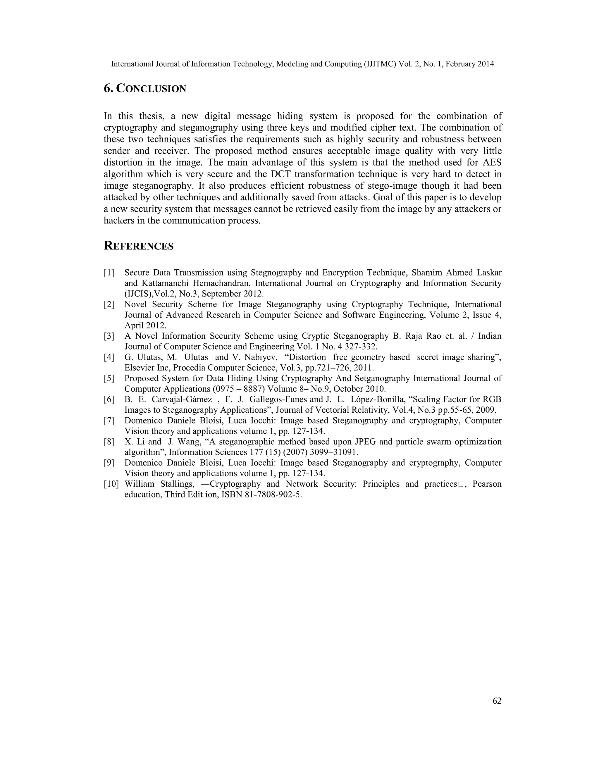 International Journal of Information Technology, Modeling and Computing (IJITMC) Vol. 2, No. 1, February 2014
62
6. CONCLUSION
In this thesis, a new digital message hiding system is proposed for the combination of
cryptography and steganography using three keys and modified cipher text. The combination of
these two techniques satisfies the requirements such as highly security and robustness between
sender and receiver. The proposed method ensures acceptable image quality with very little
distortion in the image. The main advantage of this system is that the method used for AES
algorithm which is very secure and the DCT transformation technique is very hard to detect in
image steganography. It also produces efficient robustness of stego-image though it had been
attacked by other techniques and additionally saved from attacks. Goal of this paper is to develop
a new security system that messages cannot be retrieved easily from the image by any attackers or
hackers in the communication process.
REFERENCES
[1] Secure Data Transmission using Stegnography and Encryption Technique, Shamim Ahmed Laskar
and Kattamanchi Hemachandran, International Journal on Cryptography and Information Security
(IJCIS),Vol.2, No.3, September 2012.
[2] Novel Security Scheme for Image Steganography using Cryptography Technique, International
Journal of Advanced Research in Computer Science and Software Engineering, Volume 2, Issue 4,
April 2012.
[3] A Novel Information Security Scheme using Cryptic Steganography B. Raja Rao et. al. / Indian
Journal of Computer Science and Engineering Vol. 1 No. 4 327-332.
[4] G. Ulutas, M. Ulutas and V. Nabiyev, “Distortion free geometry based secret image sharing”,
Elsevier Inc, Procedia Computer Science, Vol.3, pp.721–726, 2011.
[5] Proposed System for Data Hiding Using Cryptography And Setganography International Journal of
Computer Applications (0975 – 8887) Volume 8– No.9, October 2010.
[6] B. E. Carvajal-Gámez , F. J. Gallegos-Funes and J. L. López-Bonilla, “Scaling Factor for RGB
Images to Steganography Applications”, Journal of Vectorial Relativity, Vol.4, No.3 pp.55-65, 2009.
[7] Domenico Daniele Bloisi, Luca Iocchi: Image based Steganography and cryptography, Computer
Vision theory and applications volume 1, pp. 127-134.
[8] X. Li and J. Wang, “A steganographic method based upon JPEG and particle swarm optimization
algorithm”, Information Sciences 177 (15) (2007) 3099–31091.
[9] Domenico Daniele Bloisi, Luca Iocchi: Image based Steganography and cryptography, Computer
Vision theory and applications volume 1, pp. 127-134.
[10] William Stallings, ―Cryptography and Network Security: Principles and practices‖, Pearson
education, Third Edit ion, ISBN 81-7808-902-5.
 