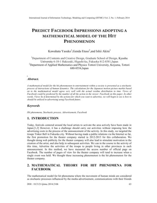 International Journal of Information Technology, Modeling and Computing (IJITMC) Vol. 2, No. 1, February 2014
DOI : 10.5121/ijitmc.2014.2106 63
PREDICT FACEBOOK IMPRESSIONS ADOPTING A
MATHEMATICAL MODEL OF THE HIT
PHENOMENON
Kawahata Yasuko1
,Genda Etuso2
,and Ishii Akira2
1
Department of Contents and Creative Design, Graduate School of Design, Kyushu
University 6-10-1 Hakozaki, Higashi-ku, Fukuoka 812-8581,Japan
2
Department of Applied Mathematics and Physics Tottori University, Koyama, Tottori
680-8554,Japan
.
Abstract.
A mathematical model for the hit phenomenon in entertainment within a society is presented as a stochastic
process of interactions of human dynamics. The calculations for the Japanese motion picture market based
on to the mathematical model agree very well with the actual residue distribution in time. Views of
Facebook could be predicted by the number of all the action in the viewer Facebook on this paper. In other
words, Views So if determined by the actions for which you want to advertise, we will begin to see is how to
should be utilized in advertising using Facebook future.
Keywords
Hit phenomena, Stochastic process, Advertisement, Facebook
1. INTRODUCTION
Today, festivals centered around the local artists to activate the area actively have been made in
Japan.[1,2] However, it has a challenge should carry out activities without imposing how the
advertising costs in the process of the announcement of the activity. In this study, we targeted the
troupe Tinker Bell in Fukuoka city. Without having made a public relations via the Internet so far,
the first promotion for the theater company started in 2012-2013 for this collaboration. We
thought doing web publicity for the theater company will also lead to stimulate motivation in the
creation of the artist, and also help in subsequent activities. We can in the course in the activity of
this time, Advertise the activities of the troupe to people living in other provinces in each
announcement. In this method, we have measured the access number of official page on
Facebook. The number of pages of view for the theater company will tend to increase when a
single event was held. We thought these increasing phenomenon is the hit phenomenon for the
theater company.
2. MATHEMATICAL THEORY FOR HIT PHENOMENA FOR
FACEBOOK
The mathematical model for hit phenomena where the movement of human minds are considered
as stochastic processes influenced by the media advertisement, communications with their friends
 