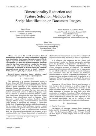 IT in Industry, vol. 2, no. 1, 2014 Published online 2-Apr-2014
Copyright © Authors 1
Dimensionality Reduction and
Feature Selection Methods for
Script Identification on Document Images
Bruce Poon
School of Electrical & Information Engineering
University of Sydney
Sydney, NSW 2006, Australia
bruce.poon@sydney.edu.au
Saami Rahman, M. Ashraful Amin
Computer Vision & Cybernetics Research, SECS
Independent University
Bashundhara, Dhaka 1229, Bangladesh
saamirahman@gmail.com, aminmdashraful@ieee.org
Hong Yan
Department of Electronic Engineering
City University of Hong Kong
Hong Kong SAR, China
h.yan@cityu.edu.hk
Abstract—The goal of this research is to explore effects of
dimensionality reduction and feature selection on the problem of
script identification from images of printed documents. The k-
adjacent segment is ideal for this use due to its ability to capture
visual patterns. We have used principle component analysis to
reduce the size of our feature matrix to a handier size that can be
trained easily, and experimented by including varying
combinations of dimensions of the super feature set. A modular
approach in neural network was used to classify 7 languages –
Arabic, Chinese, English, Japanese, Tamil, Thai and Korean.
Keywords—feature reduction; feature selection; neural
networks; principle component analysis; script identification
I. INTRODUCTION
The application of a language identification system is
diverse. Almost all OCR, document indexing and classifier
applications such as Google books, and all translation systems
require a priori knowledge of the language used in the
document. Printed documents offer a structured layout and
intra-class repeatability in pattern, but they also pose the
problem of repeated patterns in different languages which
makes it difficult to identify discriminating patterns for inter-
class classification. Much work has been done in the field of
document image classification based on language. These
approaches exploit different features found in distinct
languages. Shwarz et al [1] used character-based features and
cluster analysis to distinguish two languages – English and
Arabic. Spitz [2] used topline, baseline, and different zones in a
line to extract features. Such techniques require a spatial
structure and fail to perform when presented with different
spatial arrangements of texts. It is reported in the mentioned
work that their system has performed less accurately in such
conditions. Boles et al [3] used features such as bounding box
of characters, text line curvature and line skew. Such approach
requires extensive image processing of character segmentation.
It is observed that characters are not always well
segmented, and even the best character segmentation technique
poses the possibility of fragmentation of characters. The
approach by Boles et al used connected component filtering to
remove continuous segments of characters. This approach
causes loss of information and segments and is inappropriate
for use in both handwritten and printed texts as in both cases,
such possibilities exist. All the features and techniques
discussed above are difficult to extend to new languages. The
features employed are hand-picked to work for a specific set of
languages. When new languages are introduced, the same set
of features may not work and a new set of features need to be
derived.
Bowers et al [4] used Gabor filters in small segments of
text. However, this is restricted to a defined range of text
segments, and no report of applying this technique to full
length document image is available. Tan [5] used template
based techniques to compute the most likely script after
construction of templates from clusters. These techniques are
dependent on line and character segmentation. In our work, we
explore the possibility of a feature that is not dependent on line
or character segmentation, but can be extended to other
languages to capture the inherent characteristics of a language.
II. METHODOLOGY
A. Data Set Description
For this work, we have used a standard dataset reported by
Kelly et al [6]. It contains 62 images of 7 languages in total.
Table 1 lists the languages and the number of images for each
of them. Figure 1 shows samples from each of the seven
languages.
This research is supported by the City Group Bangladesh
(http://www.citygroup.com.bd).
 