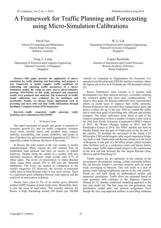 IT in Industry, vol. 2, no. 1, 2014 Published online 8-Aug-2014
Copyright © Authors 25
A Framework for Traffic Planning and Forecasting
using Micro-Simulation Calibrations
David Tien
School of Computing and Mathematics
Charles Stuart University
Bathurst, Australia
Yung. C. Liang
Department of Electrical and Computer Engineering
National University of Singapore
Singapore
W. L. Loh
Department of Electrical and Computer Engineering
National University of Singapore
Singapore
Evgeni Nurminski
Institute of Automation and Control Processes
Russian Academy of Science
Russia Federation
Abstract—This paper presents the application of micro-
simulation for traffic planning and forecasting, and proposes a
new framework to model complex traffic conditions by
calibrating and adjusting traffic parameters of a micro-
simulation model. By using an open source micro-simulator
package, TRANSIMS, in this study, animated and numerical
results were produced and analysed. The framework of traffic
model calibration was evaluated for its usefulness and
practicality. Finally, we discuss future applications such as
providing end users with real time traffic information through
Intelligent Transport System (ITS) integration.
Keywords—traffic congestion; traffic planning; traffic
modeling; micro-simulations;TRANSIMS
I. INTRODUCTION
The rapid movement of people and goods is essential to
economic growth [1], and yet traffic congestion increases
travel times, traveler stress, and accident rates; reduces
mobility, accessibility, and system reliability; and results in
loss of productivity and environmental degradation [2]. This is
especially evident in Russia, the focus of this study.
In Russia, the road system in the vast country is mostly
underdeveloped. Many regions are still isolated from an
established road network and have no access to federal
highways. Despite being the capital of a country with vast
territorial resources, Moscow roads occupy only 8.7% of
urban space. The levels of motorization in major Russian
cities, range from around 250 to 400 cars per thousand
inhabitants. The levels are modest in comparison to the
world's megacities [3]. However, the severity of persistent
traffic jams in these Russian cities is way more serious. There
is a significant gross imbalance between road capacity and the
real level of motorization in Russia.
Russia loses close to 3% of its annual gross domestic
product (GDP) because of poor roads alone. Meanwhile, there
is also the issue of road safety. The casualty statistics for
Russia is high, fluctuating around 100 deaths per 100,000
vehicles as compared to Organization for Economic Co-
operation and Development (OECD) member countries, where
the figures are as low as 9-18 deaths per 100 thousand vehicles
[3].
Russia Federation's main concern is to pioneer road
development over their national territory, eventually ensuring
the country's global and local land communications. To
achieve their goals, the Russian authorities have renewed their
efforts in recent years to improve their traffic networks.
Russian Federation had unveiled their transportation plans and
policy in place for up to the year 2030 to combat the traffic
and to meet their goals of providing safe, efficient and reliable
transport. The initial motivation came about as part of the
country's preparation to host a number of major events such as
the 24th Asia Pacific Economic Cooperation (APEC) summit
in 2012, the Winter Olympic Games in 2013, and the
Paralympics Games in 2014. The APEC summit was held on
Russky Island, near the port of Vladivostok in the far east of
the country. To facilitate the movement to the island, a $1
billion-plus USD world longest cable stayed suspension bridge
was built to link Vladivostok and Russky Island over the Strait
of Bosporus. It was part of a $6 billion project which includes
other facilities such as a conference centre and luxury hotels.
Another major traffic improvement project is the construction
of the new toll link between the two largest Russian cities,
Moscow and St Petersburg [3].
Traffic experts are not optimistic in the outlook of the
government's development strategy, which essentially follows
the old Russian Empire’s cart-road structure with all major
roads converging to Moscow. This will result in a lack of
quality roads linking neighboring regions in the vast country.
Roads are still built based on mathematical models and
numerical calculations. Traffic flows are estimated based on
road geometry with reference to the Highway Capacity
Manual [4, 5]. Another traditional modelling approach is the
four step model [6]. The four steps are: trip generation, trip
distribution, modal split, and network assignment. Even
though the four step approach suffices in providing moderate
 