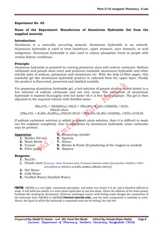 Phrm 2114: Inorganic Pharmacy -II Lab
Prepared By: Shadid Uz Zaman and Md. Imran Nur Manik Edited By: Somaia Haque Chadni Page 8
Lecturer; Department of Pharmacy; Northern University Bangladesh (NUB).
Experiment No. 02
Name of the Experiment: Manufacture of Aluminium Hydroxide Gel from the
supplied material.
Introduction:
Aluminum is a naturally occurring mineral. Aluminum hydroxide is an antacid.
Aluminum hydroxide is used to treat heartburn, upset stomach, sour stomach, or acid
indigestion. Aluminum hydroxide is also used to reduce phosphate levels in people with
certain kidney conditions.
Principle:
Aluminum hydroxide is prepared by reacting potassium alum with sodium carbonate. Sodium
carbonate and potash alam react and produces insoluble aluminium hydroxide and other
soluble salts of sodium, potassium and aluminium etc. With the help of filter paper, this
insoluble gel like aluminium hydroxide product is collected from the upper layer. Finally
the product is flavouried, preserved and labelled suitably.
For preparing aluminium hydroxide gel, a hot solution of potash alum is added slowly to a
hot solution of sodium carbonate and not vice versa. The precipitate of aluminium
hydroxide is washed thoroughly with hot water till it is free from sulphate. The gel is then
adjusted to the required volume with distilled water.
3Na2CO3 + 2KAl(SO4)2+3H2O = 3Na2SO4+K2SO4+2Al(OH)3 +3CO2
Potash alum
[3Na2CO3 + K2SO4.Al2(SO4)3.24H2O+3H2O = 3Na2SO4+K2SO4+2AI(OH)3 +3CO2+21H2O]
If sodium carbonate solution is added to potash alum solution, then it is difficult to wash
out the sulphate completely. Due to adsorption by aluminium hydroxide, some carbonate
may be present.
Apparatus:
1. Beaker (50 mL)
2. Wash Bottle
3. Funnel
4. Filter paper
5. Measuring cylinder
6. Spatula
7. Stirrer
8. Mortar & Pestle (If powdering of the reagent is needed)
9. Balance
Reagents:
1. Na2CO3
2. Potash alum [ Alum, Potassium alum, Potassium aluminum sulfate dodecahydrate AlK(SO4)2·12H2O
or KAl(SO4)2 or AlK(SO4)2 or K2SO4.Al2(SO4)3.24H2Oor AlKO8S2]
3. Hot Water
4. Cold Water
5. Purified Water[ Distilled Water]
Note: Al(OH)3 is a very light, voluminous precipitate, and settles very slowly if at all, and is therefore difficult to
wash. It will settle less readily in a more dense liquid than in one less dense. Hence the addition of hot water greatly
facilitates the washing by decantation. However, prolonged contact with boiling water changes the constitution of
the hydroxide from Al(OH)3 to Al(OH)O[Aluminum hydroxide oxide], and the latter compounds is insoluble in acids.
Hence, the liquid in which the hydroxide is suspended must not be boiling, but only hot.
Md.
Imran
Nur
Manik
 