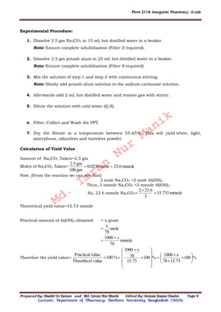 Phrm 2114: Inorganic Pharmacy -II Lab
Prepared By: Shadid Uz Zaman and Md. Imran Nur Manik Edited By: Somaia Haque Chadni Page 9
Lecturer; Department of Pharmacy; Northern University Bangladesh (NUB).
Experimental Procedure:
1. Dissolve 2.5 gm Na2CO3 in 15 mL hot distilled water in a beaker.
Note: Ensure complete solubilisation (Filter if required).
2. Dissolve 2.5 gm potash alum in 25 mL hot distilled water in a beaker.
Note: Ensure complete solubilisation (Filter if required).
3. Mix the solution of step-1 and step-2 with continuous stirring.
Note: Slowly add potash alum solution to the sodium carbonate solution.
4. Afterwards add 2 mL hot distilled water and remove gas with stirrer.
5. Dilute the solution with cold water (Q.S).
6. Filter, Collect and Wash the PPT.
7. Dry the filtrate at a temperature between 55-65°C. This will yield white, light,
amorphous, odourless and tasteless powder.
Calculation of Yield Value
Amount of Na2CO3 Taken=2.5 gm
Moles of Na2CO3 Taken= mmole23.6mole0.0236
gm106
gm2.5

Now, [From the reaction we can see that]
3 mole Na2CO3 =2 mole Al(OH)3
Thus, 3 mmole Na2CO3 =2 mmole Al(OH)3
So, 23.6 mmole Na2CO3= mmole733.51
3
23.62


Theoretical yield value=15.73 mmole
Practical amount of Al(OH)3 obtained = x gram
mmole
78
1000
mole
78
x
x


Therefore the yield value= %100
valuelTheoritica
valuePractical
 = %100
15.7378
x1000
%100
73.15
78
x1000
























Md.
Imran
Nur
Manik
 