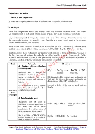 Phrm 2114: Inorganic Pharmacy -II Lab
Prepared By: Shadid Uz Zaman and Md. Imran Nur Manik Edited By: Somaia Haque Chadni Page 11
Lecturer; Department of Pharmacy; Northern University Bangladesh (NUB).
Experiment No. 03-A
1. Name of the Experiment
Qualitative analysis (identification) of anions from inorganic salt solutions.
2. Principle
Salts are compounds which are formed from the reaction between acids and bases.
An inorganic salt is just a salt which has no organic part in its molecular structure.
Any salt is composed of two parts – cation and anion. The cation part usually comes from
the base and the anion part usually comes from the acid. As a result, most of the common
anions are also called acid radicals.
Some of the most common acid radicals are sulfate (SO4
2–), chloride (Cl–), bromide (Br–),
iodide (I–) and nitrate (NO3
–) which come from H2SO4, HCl, HBr, HI, HNO3 respectively.
Identification of these radicals in an unknown salt sample is done by taking advantage of
the fact that, not all salts of the radicals are highly soluble in water. For example, BaSO4
is poorly water-soluble but BaCl2 has good water solubility. So, if sulfate ion is present in
a sample, addition of BaCl2 will cause formation of precipitate.
Test Principle Reactions
Sulphate
test
principle
A. Barium nitrate (/Barium
chloride) test:
Sulphate salt of barium is
insoluble in water and forms
white precipitate, but other
salts of barium are soluble in
water.
So, if addition of BaCl2 causes
formation of precipitate, then
sulphate is present.
B. Lead acetate test:
Sulphate salt of Lead is
insoluble in water as well as in
dil HNO3 and forms white
precipitate, but other salts of
barium are soluble in water.
So, if addition of Pb(CH3COO)2
causes formation of precipitate,
then sulphate is present.
SO4
2 + BaCl2 BaSO4 + 2 Cl
(soluble) (white ppt.)
HCl is required to remove any carbonate ion
that may be present (because carbonate ion
also produce white PPT with BaCl2).
Instead of HCl, HNO3 can be used but not
H2SO4.
SO42−+ Pb(CH3COO)2→ PbSO4↓+ 2CH3COO−
White PPT
PbSO4↓+ HNO3(Dil.)→ No reaction
Md.
Imran
Nur
Manik
 