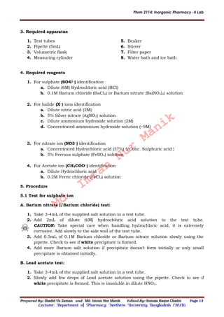 Phrm 2114: Inorganic Pharmacy -II Lab
Prepared By: Shadid Uz Zaman and Md. Imran Nur Manik Edited By: Somaia Haque Chadni Page 13
Lecturer; Department of Pharmacy; Northern University Bangladesh (NUB).
3. Required apparatus
1. Test tubes
2. Pipette (5mL)
3. Volumetric flask
4. Measuring cylinder
5. Beaker
6. Stirrer
7. Filter paper
8. Water bath and ice bath
4. Required reagents
1. For sulphate (SO42−) identification
a. Dilute (6M) Hydrochloric acid (HCl)
b. 0.1M Barium chloride (BaCl2) or Barium nitrate {Ba(NO3)2} solution
2. For halide (X−) ions identification
a. Dilute nitric acid (2M)
b. 5% Silver nitrate (AgNO3) solution
c. Dilute ammonium hydroxide solution (2M)
d. Concentrated ammonium hydroxide solution (~9M)
3. For nitrate ion (NO3−) identification
a. Concentrated Hydrochloric acid (37%) {/Conc. Sulphuric acid }
b. 5% Ferrous sulphate (FeSO4) solution
4. For Acetate ion (CH3COO−) identification
a. Dilute Hydrochloric acid
b. 0.2M Ferric chloride (FeCl3) solution
5. Procedure
5.1 Test for sulphate ion
A. Barium nitrate (/Barium chloride) test:
1. Take 3-4mL of the supplied salt solution in a test tube.
2. Add 2mL of dilute (6M) hydrochloric acid solution to the test tube.
CAUTION: Take special care when handling hydrochloric acid, it is extremely
corrosive. Add slowly to the side wall of the test tube.
3. Add 0.5mL of 0.1M Barium chloride or Barium nitrate solution slowly using the
pipette. Check to see if white precipitate is formed.
4. Add more Barium salt solution if precipitate doesn’t form initially or only small
precipitate is obtained initially.
B. Lead acetate test:
1. Take 3-4mL of the supplied salt solution in a test tube.
2. Slowly add few drops of Lead acetate solution using the pipette. Check to see if
white precipitate is formed. This is insoluble in dilute HNO3.
Md.
Imran
Nur
Manik
 