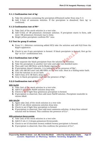 Phrm 2114: Inorganic Pharmacy -II Lab
Prepared By: Shadid Uz Zaman and Md. Imran Nur Manik Edited By: Somaia Haque Chadni Page 19
Lecturer; Department of Pharmacy; Northern University Bangladesh (NUB).
5.1.1 Confirmation test of Ag+
1. Take the solution containing the precipitate.(Obtained earlier from step 5.1)
2. Add 2-3mL of ammonia solution. If the precipitate is dissolved, then Ag+ is
confirmed.
5.1.2 Confirmation test of Pb2+
1. Take 2mL of the stock solution in a test tube.
2. Add 0.5mL of 1M potassium chromate solution. If precipitate starts to form, add
more 1M potassium chromate (up to 2mL).
3. Bright yellow precipitate confirms Pb2+ ions.
5.2 Test for group II cations
4. From 5.1, (Solution containing added HCl) take the solution and add H2S from the
Kipp’s apparatus.
5. Check to see if any precipitate is formed. If black precipitate is formed, first go for
Hg2+ or Cu2+ confirmation test.
5.2.1 Confirmation test of Hg2+
1. First separate the black precipitate from the solution by filtration.
2. Take the precipitate in another test tube and add 1mL distilled water.
3. Then add 1mL 6M Nitric acid & Shake vigorously.
4. If precipitate doesn’t dissolve, it is indicative of the presence of Hg2+.
5. Add 1mL 6M HCl and 1mL 6M HNO3 to the test tube. Heat in a boiling water bath.
6. Cool the solution in an ice bath.
7. Add 0.5mL of 0.1M SnCl2 drop wise.
8. Grey to black precipitates confirms the presence of Hg2+.
5.2.2 Confirmation test of Cu2+
With NaOH
1. Take 2mL of the stock solution in a test tube.
2. Add 0.5 mL dilute NaOH solution drop wise.
3. Check to see if light blue gelatinous precipitate is formed.
4. If precipitate is observed, then add more NaOH solution. Precipitate insoluble in
excess alkali.
With NH4OH
1. Again take 2mL of the stock solution in a test tube
2. Add 0.5 mL dilute ammonia solution drop wise.
3. Check to see if light blue precipitate is formed.
4. If precipitate is observed, then add more ammonia solution. A deep blue colored
solution will be formed. This confirms the presence of Cu2+
.
With potassium ferrocyanide
1. Take 2mL of the stock solution in a test tube.
2. Add 0.5 mL (1-2 drops) potassium ferrocyanide.
3. Check to see if chocolate brown( reddish brown) precipitate is formed.
4. If precipitate is observed, then this confirms the presence of Cu2+
.
Md.
Imran
Nur
Manik
 