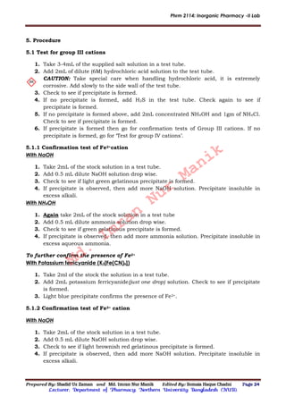 Phrm 2114: Inorganic Pharmacy -II Lab
Prepared By: Shadid Uz Zaman and Md. Imran Nur Manik Edited By: Somaia Haque Chadni Page 24
Lecturer; Department of Pharmacy; Northern University Bangladesh (NUB).
5. Procedure
5.1 Test for group III cations
1. Take 3-4mL of the supplied salt solution in a test tube.
2. Add 2mL of dilute (6M) hydrochloric acid solution to the test tube.
CAUTION: Take special care when handling hydrochloric acid, it is extremely
corrosive. Add slowly to the side wall of the test tube.
3. Check to see if precipitate is formed.
4. If no precipitate is formed, add H2S in the test tube. Check again to see if
precipitate is formed.
5. If no precipitate is formed above, add 2mL concentrated NH4OH and 1gm of NH4Cl.
Check to see if precipitate is formed.
6. If precipitate is formed then go for confirmation tests of Group III cations. If no
precipitate is formed, go for ‘Test for group IV cations’.
5.1.1 Confirmation test of Fe2+cation
With NaOH
1. Take 2mL of the stock solution in a test tube.
2. Add 0.5 mL dilute NaOH solution drop wise.
3. Check to see if light green gelatinous precipitate is formed.
4. If precipitate is observed, then add more NaOH solution. Precipitate insoluble in
excess alkali.
With NH4OH
1. Again take 2mL of the stock solution in a test tube
2. Add 0.5 mL dilute ammonia solution drop wise.
3. Check to see if green gelatinous precipitate is formed.
4. If precipitate is observed, then add more ammonia solution. Precipitate insoluble in
excess aqueous ammonia.
To further confirm the presence of Fe2+
With Potassium ferricyanide (K3[Fe(CN)6])
1. Take 2ml of the stock the solution in a test tube.
2. Add 2mL potassium ferricyanide(just one drop) solution. Check to see if precipitate
is formed.
3. Light blue precipitate confirms the presence of Fe2+.
5.1.2 Confirmation test of Fe3+ cation
With NaOH
1. Take 2mL of the stock solution in a test tube.
2. Add 0.5 mL dilute NaOH solution drop wise.
3. Check to see if light brownish red gelatinous precipitate is formed.
4. If precipitate is observed, then add more NaOH solution. Precipitate insoluble in
excess alkali.
Md.
Imran
Nur
Manik
 
