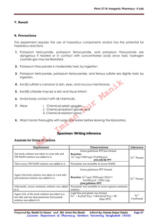 Phrm 2114: Inorganic Pharmacy -II Lab
Prepared By: Shadid Uz Zaman and Md. Imran Nur Manik Edited By: Somaia Haque Chadni Page 27
Lecturer; Department of Pharmacy; Northern University Bangladesh (NUB).
7. Result
8. Precautions
This experiment requires the use of hazardous components and/or has the potential for
hazardous reactions.
1. Potassium ferricyanide, potassium ferrocyanide, and potassium thiocyanate are
dangerous if heated or in contact with concentrated acids since toxic hydrogen
cyanide gas may be liberated.
2. Potassium thiocyanate is moderately toxic by ingestion.
3. Potassium ferricyanide, potassium ferrocyanide, and ferrous sulfate are slightly toxic by
ingestion.
4. Iron(II) sulfate is corrosive to skin, eyes, and mucous membranes.
5. Iron(III) chloride may be a skin and tissue irritant.
6. Avoid body contact with all chemicals.
7. Wear i. Chemical splash goggles,
ii. Chemical-resistant gloves, and
iii. Chemical-resistant apron.
8. Wash hands thoroughly with soap and water before leaving the laboratory.
Specimen: Writing inference
Analysis for Group III cations
Experiment Observations Inference
2ml stock solution was taken in a test tube and
2M NaOH solution was added to it.
Green gelatinous PPTwas formed.
Reaction:
Fe2+
(aq)+2OH–
(aq)Fe(OH)2(s)
Green jelly like PPT
Fe2+
Present
Then excess 2M NaOH solution was added to it. Precipitate was insoluble in excess NaOH.
Again 2ml stock solution was taken in a test tube
and ammonia solution was added to it.
Green gelatinous PPT formed.
Reaction: Fe2+
(aq)+2NH3(aq)+2H2O
Fe(OH)2(s)+ 2NH4
+
(aq)
Green gelatinous PPT
Fe2+
Present
Afterwards, excess ammonia solution was added
to it.
Precipitate was insoluble in excess aqueous ammonia
solution.
Again 2mL of the stock solution was taken in a
test tube and one drop potassium ferricyanide
solution was added to it.
Light blue precipitate was formed.
Fe2+
+ K3[Fe(CN)6] KFe[Fe(CN)6] +3K+
(blue PPT)
Fe2+
Confirmed
Md.
Imran
Nur
Manik
 