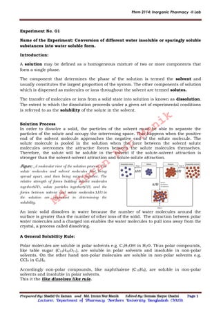 Phrm 2114: Inorganic Pharmacy -II Lab
Prepared By: Shadid Uz Zaman and Md. Imran Nur Manik Edited By: Somaia Haque Chadni Page 1
Lecturer; Department of Pharmacy; Northern University Bangladesh (NUB).
Experiment No. 01
Name of the Experiment: Conversion of different water insoluble or sparingly soluble
substances into water soluble form.
Introduction:
A solution may be defined as a homogeneous mixture of two or more components that
form a single phase.
The component that determines the phase of the solution is termed the solvent and
usually constitutes the largest proportion of the system. The other components of solution
which is dispersed as molecules or ions throughout the solvent are termed solutes.
The transfer of molecules or ions from a solid state into solution is known as dissolution.
The extent to which the dissolution proceeds under a given set of experimental conditions
is referred to as the solubility of the solute in the solvent.
Solution Process
In order to dissolve a solid, the particles of the solvent must be able to separate the
particles of the solute and occupy the intervening space. This happens when the positive
end of the solvent molecule approaches the negative end of the solute molecule. The
solute molecule is pooled in the solution when the force between the solvent solute
molecules overcomes the attractive forces between the solute molecules themselves.
Therefore, the solute will be soluble in the solvent if the solute-solvent attraction is
stronger than the solvent-solvent attraction and solute-solute attraction.
H1 H2
H3
An ionic solid dissolves in water because the number of water molecules around the
surface is greater than the number of other ions of the solid. The attraction between polar
water molecules and a charged ion enables the water molecules to pull ions away from the
crystal, a process called dissolving.
A General Solubility Rule:
Polar molecules are soluble in polar solvents e.g. C2H5OH in H2O. Thus polar compounds,
like table sugar (C12H22O11), are soluble in polar solvents and insoluble in non-polar
solvents. On the other hand non-polar molecules are soluble in non-polar solvents e.g.
CCl4 in C6H6.
Accordingly non-polar compounds, like naphthalene (C10H8), are soluble in non-polar
solvents and insoluble in polar solvents.
This it the like dissolves like rule.
Figure: A molecular view of the solution process. The
solute molecules and solvent molecules first being
spread apart, and then being mixed together. The
relative strength of forces holding solvent molecules
togetherH1, solute particles togetherH2, and the
forces between solvent and solute molecules H3 in
the solution are important in determining the
solubility. Md.
Imran
Nur
Manik
 
