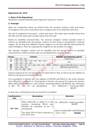 Phrm 2114: Inorganic Pharmacy -II Lab
Prepared By: Shadid Uz Zaman and Md. Imran Nur Manik Edited By: Somaia Haque Chadni Page 28
Lecturer; Department of Pharmacy; Northern University Bangladesh (NUB).
Experiment No. 03-D
1. Name of the Experiment
Qualitative analysis (identification) of group IV & group V cations.
2. Principle
Salts are compounds which are formed from the reaction between acids and bases.
An inorganic salt is just a salt which has no organic part in its molecular structure.
Any salt is composed of two parts – cation and anion. The cation part usually comes from
the base and the anion part usually comes from the acid.
Based on solubility characteristics, the common inorganic cations (usually metal in
nature) are classified into five groups. Cations of each group is precipitated a common
reagent. So, by step-wise addition of those reagents, we can first identify which group the
cation belongs to. Then by using specific reagents we can confirm the cation.
The common inorganic cations can be classified into five groups based on solubility
characteristics. Cations of each class are precipitated by a specific reagent.
Group Cations Specific precipitating agents
I Hg+, Pb2+, Ag+ Dilute HCl
II Bi3+, Cu2+, Hg2+, Cd2+, Pb2+, Sn2+, Sn4+,
Sb3+, Sb5+, As3+, As5+
H2S
III Fe2+, Fe3+, Al3+, Cr3+, Zn2+, Ni2+, Co2+, Mn2+ NH4Cl + excess NH4OH (NaOH + NH4OH)
IV Ca2+, Ba2+, Sr2+ (NH4)2CO3 (& Na2CO3)
V Na+, K+, Mg2+, NH4
+ -
Cations of group IV are not precipitated by dilute HCl or H2S, as well as by the addition of
NH4Cl in the presence of excess NH4OH.
If no precipitate is formed with the addition of NH4OH and NH4Cl to the stock solution,
then (NH4)2CO3 is added to it. If precipitate is formed, then group IV cations are present.
When (NH4)2CO3 is added to a salt solution containing NH4Cl and NH4OH, the carbonates
of Ba2+, Sr2+ and Ca2+ are precipitated. Ca2+ +(NH4)2CO3→ CaCO3↓(s)+2NH4
+
White PPT
In that case, confirmation tests are carried out as follows:
Confirmation
test
Description Reaction
Ca2+ test
When (NH4)2CO3 is added to a salt
solution containing NH4Cl and
NH4OH, the carbonate of Ca2+ is
precipitated.
The white PPT of CaCO3 dissolves in
hot acetic acid.
Ca2+ +(NH4)2CO3→CaCO3↓(s)+2NH4
+
White PPT
CaCO3+2CH3COOH→(CH3COO)2Ca
+ H2O + CO2↑ Soluble
Md.
Imran
Nur
Manik
 