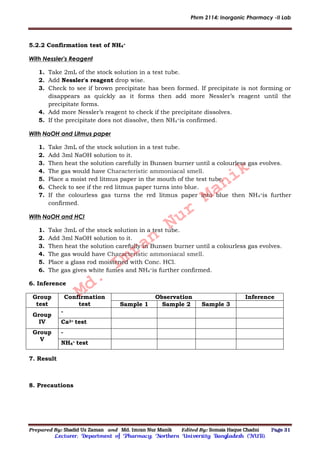 Phrm 2114: Inorganic Pharmacy -II Lab
Prepared By: Shadid Uz Zaman and Md. Imran Nur Manik Edited By: Somaia Haque Chadni Page 31
Lecturer; Department of Pharmacy; Northern University Bangladesh (NUB).
5.2.2 Confirmation test of NH4
+
With Nessler's Reagent
1. Take 2mL of the stock solution in a test tube.
2. Add Nessler's reagent drop wise.
3. Check to see if brown precipitate has been formed. If precipitate is not forming or
disappears as quickly as it forms then add more Nessler’s reagent until the
precipitate forms.
4. Add more Nessler’s reagent to check if the precipitate dissolves.
5. If the precipitate does not dissolve, then NH4
+is confirmed.
With NaOH and Litmus paper
1. Take 3mL of the stock solution in a test tube.
2. Add 3ml NaOH solution to it.
3. Then heat the solution carefully in Bunsen burner until a colourless gas evolves.
4. The gas would have Characteristic ammoniacal smell.
5. Place a moist red litmus paper in the mouth of the test tube.
6. Check to see if the red litmus paper turns into blue.
7. If the colourless gas turns the red litmus paper into blue then NH4
+is further
confirmed.
With NaOH and HCl
1. Take 3mL of the stock solution in a test tube.
2. Add 3ml NaOH solution to it.
3. Then heat the solution carefully in Bunsen burner until a colourless gas evolves.
4. The gas would have Characteristic ammoniacal smell.
5. Place a glass rod moistened with Conc. HCl.
6. The gas gives white fumes and NH4
+is further confirmed.
6. Inference
Group
test
Confirmation
test
Observation Inference
Sample 1 Sample 2 Sample 3
Group
IV
-
Ca2+ test
Group
V
-
NH4
+ test
7. Result
8. Precautions
Md.
Imran
Nur
Manik
 