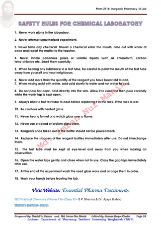 Phrm 2114: Inorganic Pharmacy -II Lab
Prepared By: Shadid Uz Zaman and Md. Imran Nur Manik Edited By: Somaia Haque Chadni Page 33
Lecturer; Department of Pharmacy; Northern University Bangladesh (NUB).
1. Never work alone in the laboratory.
2. Never attempt unauthorised experiment.
3. Never taste any chemical. Should a chemical enter the mouth, rinse out with water at
once and report the matter to the teacher.
4. Never inhale poisonous gases or volatile liquids such as chloroform, carbon
tetra-chloride etc. Smell them carefully.
5. When heating any substance in a test tube, be careful to point the mouth of the test tube
away from yourself and your neighbours.
6. Never add more than the quantity of the reagent you have been told to add.
7. When mixing acid with water, add acid slowly to water and not water to acid.
8. Do not pour hot conc. acid directly into the sink. Allow it to cool and then pour carefully
while the water tap is kept open.
9. Always allow a hot test tube to cool before replacing it in the rack, if the rack is wet.
10. Be cautious with heated glass.
11. Never heat a funnel or a watch glass over a flame.
12. Never use cracked or broken glass ware.
13. Reagents once taken out of the bottle should not be poured back.
14. Replace the stoppers of the reagent bottles immediately after use. Do not interchange
them.
15. The test tube must be kept at eye-level and away from you when making an
observation.
16. Open the water taps gently and close when not in use. Close the gap taps immediately
after use.
17. At the end of the experiment wash the used glass ware and arrange them in order.
18. Wash your hands before leaving the lab.
Visit Website: Essential Pharma Documents
ISC Practical Chemistry Volume 1 for Class XI - S P Sharma & Dr. Ajaya Baboo
Chemistry-Qualitative-Analysis
Md.
Imran
Nur
Manik
 