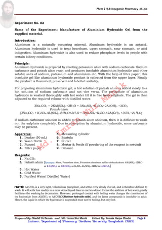 Phrm 2114: Inorganic Pharmacy -II Lab
Prepared By: Shadid Uz Zaman and Md. Imran Nur Manik Edited By: Somaia Haque Chadni Page 8
Lecturer; Department of Pharmacy; Northern University Bangladesh (NUB).
Experiment No. 02
Name of the Experiment: Manufacture of Aluminium Hydroxide Gel from the
supplied material.
Introduction:
Aluminum is a naturally occurring mineral. Aluminum hydroxide is an antacid.
Aluminum hydroxide is used to treat heartburn, upset stomach, sour stomach, or acid
indigestion. Aluminum hydroxide is also used to reduce phosphate levels in people with
certain kidney conditions.
Principle:
Aluminum hydroxide is prepared by reacting potassium alum with sodium carbonate. Sodium
carbonate and potash alam react and produces insoluble aluminium hydroxide and other
soluble salts of sodium, potassium and aluminium etc. With the help of filter paper, this
insoluble gel like aluminium hydroxide product is collected from the upper layer. Finally
the product is flavouried, preserved and labelled suitably.
For preparing aluminium hydroxide gel, a hot solution of potash alum is added slowly to a
hot solution of sodium carbonate and not vice versa. The precipitate of aluminium
hydroxide is washed thoroughly with hot water till it is free from sulphate. The gel is then
adjusted to the required volume with distilled water.
3Na2CO3 + 2KAl(SO4)2+3H2O = 3Na2SO4+K2SO4+2Al(OH)3 +3CO2
Potash alum
[3Na2CO3 + K2SO4.Al2(SO4)3.24H2O+3H2O = 3Na2SO4+K2SO4+2AI(OH)3 +3CO2+21H2O]
If sodium carbonate solution is added to potash alum solution, then it is difficult to wash
out the sulphate completely. Due to adsorption by aluminium hydroxide, some carbonate
may be present.
Apparatus:
1. Beaker (50 mL)
2. Wash Bottle
3. Funnel
4. Filter paper
5. Measuring cylinder
6. Spatula
7. Stirrer
8. Mortar & Pestle (If powdering of the reagent is needed)
9. Balance
Reagents:
1. Na2CO3
2. Potash alum [ Alum, Potassium alum, Potassium aluminum sulfate dodecahydrate AlK(SO4)2·12H2O
or KAl(SO4)2 or AlK(SO4)2 or K2SO4.Al2(SO4)3.24H2Oor AlKO8S2]
3. Hot Water
4. Cold Water
5. Purified Water[ Distilled Water]
Note: Al(OH)3 is a very light, voluminous precipitate, and settles very slowly if at all, and is therefore difficult to
wash. It will settle less readily in a more dense liquid than in one less dense. Hence the addition of hot water greatly
facilitates the washing by decantation. However, prolonged contact with boiling water changes the constitution of
the hydroxide from Al(OH)3 to Al(OH)O[Aluminum hydroxide oxide], and the latter compounds is insoluble in acids.
Hence, the liquid in which the hydroxide is suspended must not be boiling, but only hot.
Md.
Imran
Nur
Manik
 