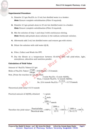 Phrm 2114: Inorganic Pharmacy -II Lab
Prepared By: Shadid Uz Zaman and Md. Imran Nur Manik Edited By: Somaia Haque Chadni Page 9
Lecturer; Department of Pharmacy; Northern University Bangladesh (NUB).
Experimental Procedure:
1. Dissolve 2.5 gm Na2CO3 in 15 mL hot distilled water in a beaker.
Note: Ensure complete solubilisation (Filter if required).
2. Dissolve 2.5 gm potash alum in 25 mL hot distilled water in a beaker.
Note: Ensure complete solubilisation (Filter if required).
3. Mix the solution of step-1 and step-2 with continuous stirring.
Note: Slowly add potash alum solution to the sodium carbonate solution.
4. Afterwards add 2 mL hot distilled water and remove gas with stirrer.
5. Dilute the solution with cold water (Q.S).
6. Filter, Collect and Wash the PPT.
7. Dry the filtrate at a temperature between 55-65°C. This will yield white, light,
amorphous, odourless and tasteless powder.
Calculation of Yield Value
Amount of Na2CO3 Taken=2.5 gm
Moles of Na2CO3 Taken= mmole23.6mole0.0236
gm106
gm2.5

Now, [From the reaction we can see that]
3 mole Na2CO3 =2 mole Al(OH)3
Thus, 3 mmole Na2CO3 =2 mmole Al(OH)3
So, 23.6 mmole Na2CO3= mmole733.51
3
23.62


Theoretical yield value=15.73 mmole
Practical amount of Al(OH)3 obtained = x gram
mmole
78
1000
mole
78
x
x


Therefore the yield value= %100
valuelTheoritica
valuePractical
 = %100
15.7378
x1000
%100
73.15
78
x1000
























Md.
Imran
Nur
Manik
 