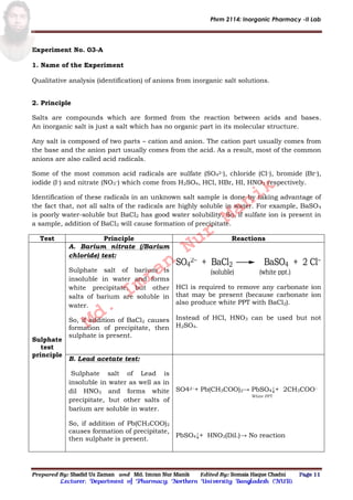 Phrm 2114: Inorganic Pharmacy -II Lab
Prepared By: Shadid Uz Zaman and Md. Imran Nur Manik Edited By: Somaia Haque Chadni Page 11
Lecturer; Department of Pharmacy; Northern University Bangladesh (NUB).
Experiment No. 03-A
1. Name of the Experiment
Qualitative analysis (identification) of anions from inorganic salt solutions.
2. Principle
Salts are compounds which are formed from the reaction between acids and bases.
An inorganic salt is just a salt which has no organic part in its molecular structure.
Any salt is composed of two parts – cation and anion. The cation part usually comes from
the base and the anion part usually comes from the acid. As a result, most of the common
anions are also called acid radicals.
Some of the most common acid radicals are sulfate (SO4
2–), chloride (Cl–), bromide (Br–),
iodide (I–) and nitrate (NO3
–) which come from H2SO4, HCl, HBr, HI, HNO3 respectively.
Identification of these radicals in an unknown salt sample is done by taking advantage of
the fact that, not all salts of the radicals are highly soluble in water. For example, BaSO4
is poorly water-soluble but BaCl2 has good water solubility. So, if sulfate ion is present in
a sample, addition of BaCl2 will cause formation of precipitate.
Test Principle Reactions
Sulphate
test
principle
A. Barium nitrate (/Barium
chloride) test:
Sulphate salt of barium is
insoluble in water and forms
white precipitate, but other
salts of barium are soluble in
water.
So, if addition of BaCl2 causes
formation of precipitate, then
sulphate is present.
SO4
2 + BaCl2 BaSO4 + 2 Cl
(soluble) (white ppt.)
HCl is required to remove any carbonate ion
that may be present (because carbonate ion
also produce white PPT with BaCl2).
Instead of HCl, HNO3 can be used but not
H2SO4.
B. Lead acetate test:
Sulphate salt of Lead is
insoluble in water as well as in
dil HNO3 and forms white
precipitate, but other salts of
barium are soluble in water.
So, if addition of Pb(CH3COO)2
causes formation of precipitate,
then sulphate is present.
SO42−+ Pb(CH3COO)2→ PbSO4↓+ 2CH3COO−
White PPT
PbSO4↓+ HNO3(Dil.)→ No reaction
Md.
Imran
Nur
Manik
 