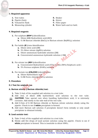 Phrm 2114: Inorganic Pharmacy -II Lab
Prepared By: Shadid Uz Zaman and Md. Imran Nur Manik Edited By: Somaia Haque Chadni Page 13
Lecturer; Department of Pharmacy; Northern University Bangladesh (NUB).
3. Required apparatus
1. Test tubes
2. Pipette (5mL)
3. Volumetric flask
4. Measuring cylinder
5. Beaker
6. Stirrer
7. Filter paper
8. Water bath and ice bath
4. Required reagents
1. For sulphate (SO42−) identification
a. Dilute (6M) Hydrochloric acid (HCl)
b. 0.1M Barium chloride (BaCl2) or Barium nitrate {Ba(NO3)2} solution
2. For halide (X−) ions identification
a. Dilute nitric acid (2M)
b. 5% Silver nitrate (AgNO3) solution
c. Dilute ammonium hydroxide solution (2M)
d. Concentrated ammonium hydroxide solution (~9M)
3. For nitrate ion (NO3−) identification
a. Concentrated Hydrochloric acid (37%) {/Conc.(98%) Sulphuric acid }
b. 5% Ferrous sulphate (FeSO4) solution
4. For Acetate ion (CH3COO−) identification
a. Dilute Hydrochloric acid
b. 0.2M Ferric chloride (FeCl3) solution
5. Procedure
5.1 Test for sulphate ion
A. Barium nitrate (/Barium chloride) test:
1. Take 3-4mL of the supplied salt solution in a test tube.
2. Add 2mL of dilute (6M) hydrochloric acid solution to the test tube.
CAUTION: Take special care when handling hydrochloric acid, it is extremely
corrosive. Add slowly to the side wall of the test tube.
3. Add 0.5mL of 0.1M Barium chloride or Barium nitrate solution slowly using the
pipette. Check to see if white precipitate is formed.
4. Add more Barium salt solution if precipitate doesn’t form initially or only small
precipitate is obtained initially.
B. Lead acetate test:
1. Take 3-4mL of the supplied salt solution in a test tube.
2. Slowly add few drops of Lead acetate solution using the pipette. Check to see if
white precipitate is formed. This is insoluble in dilute HNO3.
Md.
Imran
Nur
Manik
 