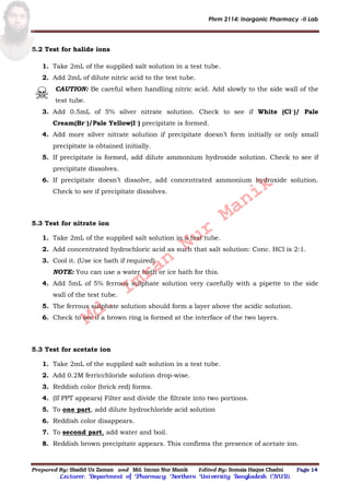 Phrm 2114: Inorganic Pharmacy -II Lab
Prepared By: Shadid Uz Zaman and Md. Imran Nur Manik Edited By: Somaia Haque Chadni Page 14
Lecturer; Department of Pharmacy; Northern University Bangladesh (NUB).
5.2 Test for halide ions
1. Take 2mL of the supplied salt solution in a test tube.
2. Add 2mL of dilute nitric acid to the test tube.
CAUTION: Be careful when handling nitric acid. Add slowly to the side wall of the
test tube.
3. Add 0.5mL of 5% silver nitrate solution. Check to see if White (Cl−)/ Pale
Cream(Br−)/Pale Yellow(I−) precipitate is formed.
4. Add more silver nitrate solution if precipitate doesn’t form initially or only small
precipitate is obtained initially.
5. If precipitate is formed, add dilute ammonium hydroxide solution. Check to see if
precipitate dissolves.
6. If precipitate doesn’t dissolve, add concentrated ammonium hydroxide solution.
Check to see if precipitate dissolves.
5.3 Test for nitrate ion
1. Take 2mL of the supplied salt solution in a test tube.
2. Add concentrated hydrochloric acid as such that salt solution: Conc. HCl is 2:1.
3. Cool it. (Use ice bath if required)
NOTE: You can use a water bath or ice bath for this.
4. Add 5mL of 5% ferrous sulphate solution very carefully with a pipette to the side
wall of the test tube.
5. The ferrous sulphate solution should form a layer above the acidic solution.
6. Check to see if a brown ring is formed at the interface of the two layers.
5.3 Test for acetate ion
1. Take 2mL of the supplied salt solution in a test tube.
2. Add 0.2M ferricchloride solution drop-wise.
3. Reddish color (brick red) forms.
4. (If PPT appears) Filter and divide the filtrate into two portions.
5. To one part, add dilute hydrochloride acid solution
6. Reddish color disappears.
7. To second part, add water and boil.
8. Reddish brown precipitate appears. This confirms the presence of acetate ion.
Md.
Imran
Nur
Manik
 