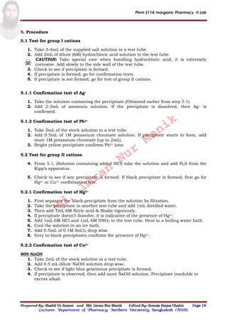 Phrm 2114: Inorganic Pharmacy -II Lab
Prepared By: Shadid Uz Zaman and Md. Imran Nur Manik Edited By: Somaia Haque Chadni Page 19
Lecturer; Department of Pharmacy; Northern University Bangladesh (NUB).
5. Procedure
5.1 Test for group I cations
1. Take 3-4mL of the supplied salt solution in a test tube.
2. Add 2mL of dilute (6M) hydrochloric acid solution to the test tube.
CAUTION: Take special care when handling hydrochloric acid, it is extremely
corrosive. Add slowly to the side wall of the test tube.
3. Check to see if precipitate is formed.
4. If precipitate is formed, go for confirmation tests.
5. If precipitate is not formed, go for test of group II cations.
5.1.1 Confirmation test of Ag+
1. Take the solution containing the precipitate.(Obtained earlier from step 5.1)
2. Add 2-3mL of ammonia solution. If the precipitate is dissolved, then Ag+ is
confirmed.
5.1.2 Confirmation test of Pb2+
1. Take 2mL of the stock solution in a test tube.
2. Add 0.5mL of 1M potassium chromate solution. If precipitate starts to form, add
more 1M potassium chromate (up to 2mL).
3. Bright yellow precipitate confirms Pb2+ ions.
5.2 Test for group II cations
4. From 5.1, (Solution containing added HCl) take the solution and add H2S from the
Kipp’s apparatus.
5. Check to see if any precipitate is formed. If black precipitate is formed, first go for
Hg2+ or Cu2+ confirmation test.
5.2.1 Confirmation test of Hg2+
1. First separate the black precipitate from the solution by filtration.
2. Take the precipitate in another test tube and add 1mL distilled water.
3. Then add 1mL 6M Nitric acid & Shake vigorously.
4. If precipitate doesn’t dissolve, it is indicative of the presence of Hg2+.
5. Add 1mL 6M HCl and 1mL 6M HNO3 to the test tube. Heat in a boiling water bath.
6. Cool the solution in an ice bath.
7. Add 0.5mL of 0.1M SnCl2 drop wise.
8. Grey to black precipitates confirms the presence of Hg2+.
5.2.2 Confirmation test of Cu2+
With NaOH
1. Take 2mL of the stock solution in a test tube.
2. Add 0.5 mL dilute NaOH solution drop wise.
3. Check to see if light blue gelatinous precipitate is formed.
4. If precipitate is observed, then add more NaOH solution. Precipitate insoluble in
excess alkali.
Md.
Imran
Nur
Manik
 