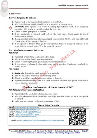 Phrm 2114: Inorganic Pharmacy -II Lab
Prepared By: Shadid Uz Zaman and Md. Imran Nur Manik Edited By: Somaia Haque Chadni Page 24
Lecturer; Department of Pharmacy; Northern University Bangladesh (NUB).
5. Procedure
5.1 Test for group III cations
1. Take 3-4mL of the supplied salt solution in a test tube.
2. Add 2mL of dilute (6M) hydrochloric acid solution to the test tube.
CAUTION: Take special care when handling hydrochloric acid, it is extremely
corrosive. Add slowly to the side wall of the test tube.
3. Check to see if precipitate is formed.
4. If no precipitate is formed, add H2S in the test tube. Check again to see if
precipitate is formed.
5. If no precipitate is formed above, add 2mL concentrated NH4OH and 1gm of NH4Cl.
Check to see if precipitate is formed.
6. If precipitate is formed then go for confirmation tests of Group III cations. If no
precipitate is formed, go for ‘Test for group IV cations’.
5.1.1 Confirmation test of Fe2+cation
With NaOH
1. Take 2mL of the stock solution in a test tube.
2. Add 0.5 mL dilute NaOH solution drop wise.
3. Check to see if light green gelatinous precipitate is formed.
4. If precipitate is observed, then add more NaOH solution. Precipitate insoluble in
excess alkali.
With NH4OH
1. Again take 2mL of the stock solution in a test tube
2. Add 0.5 mL dilute ammonia solution drop wise.
3. Check to see if green gelatinous precipitate is formed.
4. If precipitate is observed, then add more ammonia solution. Precipitate insoluble in
excess aqueous ammonia.
Further confirmation of the presence of Fe2+
With Potassium ferricyanide (K3[Fe(CN)6])
1. Take 2ml of the stock the solution in a test tube.
2. Add 2mL potassium ferricyanide(just one drop) solution. Check to see if precipitate
is formed.
3. Light blue precipitate confirms the presence of Fe2+.
Watch Video Tutorials
For Fe2+ : https://youtu.be/tpMXc4vBCEE Complete Series
For Fe3+ : https://youtu.be/Ove9wtMSXBY
For Cu2+ : https://youtu.be/QQqS5M8xoAA
For Al3+ : https://youtu.be/cMOzFv_yekg
For Zn2+ : https://youtu.be/vsik-tBzI3E
Channel Link: https://www.youtube.com/channel/UCP4Po97TAxusXz-I30tOB0Q/videos
Md.
Imran
Nur
Manik
 