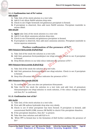 Phrm 2114: Inorganic Pharmacy -II Lab
Prepared By: Shadid Uz Zaman and Md. Imran Nur Manik Edited By: Somaia Haque Chadni Page 25
Lecturer; Department of Pharmacy; Northern University Bangladesh (NUB).
5.1.1 Confirmation test of Fe3+cation
With NaOH
1. Take 2mL of the stock solution in a test tube.
2. Add 0.5 mL dilute NaOH solution drop wise.
3. Check to see if light brownish red gelatinous precipitate is formed.
4. If precipitate is observed, then add more NaOH solution. Precipitate insoluble in
excess alkali.
With NH4OH
1. Again take 2mL of the stock solution in a test tube
2. Add 0.5 mL dilute ammonia solution drop wise.
3. Check to see if brownish red gelatinous precipitate is formed.
4. If precipitate is observed, then add more ammonia solution. Precipitate insoluble in
excess aqueous ammonia.
Further confirmation of the presence of Fe3+
With Potassium ferricyanide (K3[Fe(CN)6])
1. Take 2ml of the stock the solution in a test tube.
2. Add 2mL potassium ferricyanide(just one drop) solution. Check to see if precipitate
is formed.
3. Deep Brown (Green in our lab) colour indicates the presence of Fe3+.
With Potassium ferrocyanide (K4[Fe(CN)6])
1. Take 2ml of the stock the solution in a test tube.
2. Add 2mL potassium ferrocyanide(just one drop) solution. Check to see if precipitate
is formed.
3. Deep blue (Prussian blue) colour indicates the presence of Fe3+.
With Potassium thiocyanate (KSCN)
1. To confirm Fe3+, you can also use potassium thiocyanate.
2. Take 2ml of the stock the solution in a test tube and add 2mL of potassium
thiocyanate(just one drop) solution to stock solution, if the colour change to blood
red then Fe3+ is confirmed.
5.1.3. Confirmation test of Zn2+
With NaOH
1. Take 2mL of the stock solution in a test tube.
2. First add 2M sodium hydroxide drop wise very slowly.
3. Check to see if white precipitate has been formed. If precipitate is formed, add
concentrated NaOH (10M) {excess 2M NaOH} to check if the precipitate dissolves.
4. If the precipitate dissolves, then Zn2+ is present.
5. Take this clear solution and add H2S to it.
6. White PPT is formed due to the formation of ZnS further confirms the presence of
Zn2+.
Md.
Imran
Nur
Manik
 