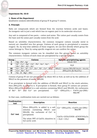 Phrm 2114: Inorganic Pharmacy -II Lab
Prepared By: Shadid Uz Zaman and Md. Imran Nur Manik Edited By: Somaia Haque Chadni Page 28
Lecturer; Department of Pharmacy; Northern University Bangladesh (NUB).
Experiment No. 03-D
1. Name of the Experiment
Qualitative analysis (identification) of group IV & group V cations.
2. Principle
Salts are compounds which are formed from the reaction between acids and bases.
An inorganic salt is just a salt which has no organic part in its molecular structure.
Any salt is composed of two parts – cation and anion. The cation part usually comes from
the base and the anion part usually comes from the acid.
Based on solubility characteristics, the common inorganic cations (usually metal in
nature) are classified into five groups. Cations of each group is precipitated a common
reagent. So, by step-wise addition of those reagents, we can first identify which group the
cation belongs to. Then by using specific reagents we can confirm the cation.
The common inorganic cations can be classified into five groups based on solubility
characteristics. Cations of each class are precipitated by a specific reagent.
Group Cations Specific precipitating agents
I Hg+, Pb2+, Ag+ Dilute HCl
II Bi3+, Cu2+, Hg2+, Cd2+, Pb2+, Sn2+, Sn4+,
Sb3+, Sb5+, As3+, As5+
H2S
III Fe2+, Fe3+, Al3+, Cr3+, Zn2+, Ni2+, Co2+, Mn2+ NH4Cl + excess NH4OH (NaOH + NH4OH)
IV Ca2+, Ba2+, Sr2+ (NH4)2CO3 (& Na2CO3)
V Na+, K+, Mg2+, NH4
+ -
Cations of group IV are not precipitated by dilute HCl or H2S, as well as by the addition of
NH4Cl in the presence of excess NH4OH.
If no precipitate is formed with the addition of NH4OH and NH4Cl to the stock solution,
then (NH4)2CO3 is added to it. If precipitate is formed, then group IV cations are present.
When (NH4)2CO3 is added to a salt solution containing NH4Cl and NH4OH, the carbonates
of Ba2+, Sr2+ and Ca2+ are precipitated. Ca2+ +(NH4)2CO3→ CaCO3↓(s)+2NH4
+
White PPT
In that case, confirmation tests are carried out as follows:
Confirmation
test
Description Reaction
Ca2+ test
When (NH4)2CO3 is added to a salt
solution containing NH4Cl and
NH4OH, the carbonate of Ca2+ is
precipitated.
The white PPT of CaCO3 dissolves in
hot acetic acid.
Ca2+ +(NH4)2CO3→CaCO3↓(s)+2NH4
+
White PPT
CaCO3+2CH3COOH→(CH3COO)2Ca
+ H2O + CO2↑ Soluble
Md.
Imran
Nur
Manik
 