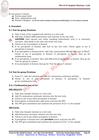 Phrm 2114: Inorganic Pharmacy -II Lab
Prepared By: Shadid Uz Zaman and Md. Imran Nur Manik Edited By: Somaia Haque Chadni Page 30
Lecturer; Department of Pharmacy; Northern University Bangladesh (NUB).
2. For group V cations
a) Litmus paper (red)
b) Conc. hydrochloric acid
c) Nessler's Reagent. [a 0.09 mol/L solution of potassium tetraiodomercurate(II) (K2[HgI4]) in 2.5 mol/L potassium hydroxide]
5. Procedure
5.1 Test for group IVcations
1. Take 3-4mL of the supplied salt solution in a test tube.
2. Add 2mL of dilute (6M) hydrochloric acid solution to the test tube.
CAUTION: Take special care when handling hydrochloric acid, it is extremely
corrosive. Add slowly to the side wall of the test tube.
3. Check to see if precipitate is formed.
4. If no precipitate is formed, add H2S in the test tube. Check again to see if
precipitate is formed.
5. If no precipitate is formed above, add 2mL concentrated NH4OH and 1gm of NH4Cl.
Check to see if precipitate is formed. If precipitate is formed then go for
confirmation tests.
6. If no precipitate is formed, then add (NH4)2CO3.If precipitate is formed, then go for
‘Test for group IV cations’.
7. If no precipitate is formed, then go for ‘Test for group V cations’.
5.2 Test for group IVcations
1. From 5.1, take the solution and add 5% ammonium carbonate solution.
2. Check to see if any precipitate is formed. If precipitate is formed,
go for confirmation test.
5.2.1 Confirmation test of Ca2+
With (NH4)2CO3
1. Take 2mL Sample solution in a test tube.
2. Add 5% ammonium carbonate solution into the test tube.
3. Check to see if any white precipitate is formed.
4. If precipitate is formed then add acetic acid into the PPT.
5. The PPT gets solubilised and confirms the presence of Ca2+ in the sample.
With K2CrO4
1. Take 2mL Sample solution in a test tube.
2. Add Potassium chromate solution into the test tube.
3. Check to see if any yellow precipitate is formed.
4. If precipitate is formed then add [hot dilute] acetic acid into the PPT.
5. The PPT gets solubilised and confirms the presence of Ca2+ in the sample.
Md.
Imran
Nur
Manik
 