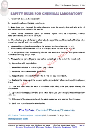 Phrm 2114: Inorganic Pharmacy -II Lab
Prepared By: Shadid Uz Zaman and Md. Imran Nur Manik Edited By: Somaia Haque Chadni Page 33
Lecturer; Department of Pharmacy; Northern University Bangladesh (NUB).
1. Never work alone in the laboratory.
2. Never attempt unauthorised experiment.
3. Never taste any chemical. Should a chemical enter the mouth, rinse out with water at
once and report the matter to the teacher.
4. Never inhale poisonous gases or volatile liquids such as chloroform, carbon
tetra-chloride etc. Smell them carefully.
5. When heating any substance in a test tube, be careful to point the mouth of the test tube
away from yourself and your neighbours.
6. Never add more than the quantity of the reagent you have been told to add.
7. When mixing acid with water, add acid slowly to water and not water to acid.
8. Do not pour hot conc. acid directly into the sink. Allow it to cool and then pour carefully
while the water tap is kept open.
9. Always allow a hot test tube to cool before replacing it in the rack, if the rack is wet.
10. Be cautious with heated glass.
11. Never heat a funnel or a watch glass over a flame.
12. Never use cracked or broken glass ware.
13. Reagents once taken out of the bottle should not be poured back.
14. Replace the stoppers of the reagent bottles immediately after use. Do not interchange
them.
15. The test tube must be kept at eye-level and away from you when making an
observation.
16. Open the water taps gently and close when not in use. Close the gap taps immediately
after use.
17. At the end of the experiment wash the used glass ware and arrange them in order.
18. Wash your hands before leaving the lab.
Visit Website: Essential Pharma Documents
ISC Practical Chemistry Volume 1 for Class XI - S P Sharma & Dr. Ajaya Baboo
Chemistry-Qualitative-Analysis
Md.
Imran
Nur
Manik
 
