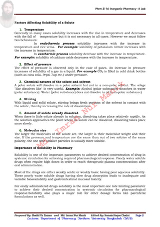 Phrm 2114: Inorganic Pharmacy -II Lab
Prepared By: Shadid Uz Zaman and Md. Imran Nur Manik Edited By: Somaia Haque Chadni Page 2
Lecturer; Department of Pharmacy; Northern University Bangladesh (NUB).
Factors Affecting Solubility of a Solute
Temperature
Generally in many cases solubility increases with the rise in temperature and decreases
with the fall of temperature but it is not necessary in all cases. However we must follow
two behaviours:
In endothermic process solubility increases with the increase in
temperature and vice versa. For example: solubility of potassium nitrate increases with
the increase in temperature.
In exothermic process solubility decrease with the increase in temperature.
For example: solubility of calcium oxide decreases with the increase in temperature.
Effect of pressure
The effect of pressure is observed only in the case of gases. An increase in pressure
increases of solubility of a gas in a liquid. For example CO2 is filled in cold drink bottles
(such as coca cola, Pepsi 7up etc.) under pressure.
Chemical natures of the solute and solvent
A polar solute will dissolve in a polar solvent but not in a non-polar solvent. The adage
"like dissolves like" is very useful. Example: Alcohol (polar substance) dissolves in water
(polar substance). Water (polar substance) does not dissolve in oil (non-polar substance)
Stirring
With liquid and solid solute, stirring brings fresh portions of the solvent in contact with
the solute, thereby increasing the rate of dissolution.
Amount of solute already dissolved
When there is little solute already in solution, dissolving takes place relatively rapidly. As
the solution approaches the point where no solute can be dissolved, dissolving takes place
more slowly.
Molecular size
The larger the molecules of the solute are, the larger is their molecular weight and their
size. If the pressure and temperature are the same than out of two solutes of the same
polarity, the one with smaller particles is usually more soluble.
Importance of Solubility in Pharmacy
Solubility is one of the important parameters to achieve desired concentration of drug in
systemic circulation for achieving required pharmacological response. Poorly water soluble
drugs often require high doses in order to reach therapeutic plasma concentrations after
oral administration.
Most of the drugs are either weakly acidic or weakly basic having poor aqueous solubility.
These poorly water soluble drugs having slow drug absorption leads to inadequate and
variable bioavailability and gastrointestinal mucosal toxicity.
For orally administered drugs solubility is the most important one rate limiting parameter
to achieve their desired concentration in systemic circulation for pharmacological
response.Solubility also plays a major role for other dosage forms like parenteral
formulations as well.
Md.
Imran
Nur
Manik
 
