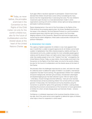 Such gaps reflect a top-down approach to participation. Governments have 
decreed that children should have a voice without considering the many 
barriers that the marginalized face in exercising that voice. The new children’s 
movements open the door to a more demand-driven model in which 
organizations working with and for children whose rights are being violated can 
participate in political processes. 
Recent developments in the remit of the Committee on the Rights of the 
Child reinforce the emerging opportunities. As Kirsten Sandberg points out in 
her essay in this collection, the third Optional Protocol on a communications 
procedure gives every child the right to bring a case to the Committee 
alleging violations of the Convention. Beyond the technical and legal issues 
concerning the state’s obligations, these cases could provide a focal point for 
political mobilization. 
3. Renewing the vision 
The urgency of global cooperation for children is now more apparent than 
ever. A world that is unable to expand opportunity for all children cannot build 
a pattern of globalization that offers shared prosperity, stability and hope. An 
international community unable to protect its most vulnerable people against 
violence and the denial of basic civil rights cannot hope to build a multilateral 
order that enables people to live in the “freedom from fear” envisaged by the 
United Nations Charter. Today, as never before, the principles enshrined in the 
Convention on the Rights of the Child matter not only for the world’s children, 
but also for the future of multilateralism and the shared values at the heart of 
the Charter. 
Yet precisely when the challenges have become so stark, and when the need 
for collective action to defend the rights of children is so evident, international 
cooperation has been found wanting. The gap between children from wealthier 
and poorer backgrounds, between girls and boys, and between advantaged 
and disadvantaged groups has been allowed to grow. Old civil rights issues 
– child labour, forced marriage and child trafficking – have yet to be resolved. 
International laws aimed at protecting children from armed conflict are widely 
ignored. In these areas, the international community should be using the 
Convention to uphold the rights of this generation of children. Looking ahead, 
extending the provisions and protections of the Convention to future generations 
of children for whom climate change poses such dramatic threats – remains 
a challenge. 
Confidence in multilateral responses to the injustices faced by children is at a 
low ebb. And if the world cannot come together to defend the rights of children, 
what hope is there for cooperation in other areas? 
“ Today, as never 
before, the principles 
enshrined in the 
Convention on the 
Rights of the Child 
matter not only for the 
world’s children but, 
also for the future of 
multilateralism and the 
shared values at the 
heart of the United 
Nations Charter. ” 
98 Kevin Watkins 
 