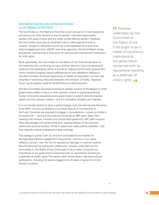 Strengthening the role of the Committee 
on the Rights of the Child 
The Committee on the Rights of the Child is just one part of a more expansive 
architecture for enforcement of the Convention. Ultimate responsibility 
resides with governments and the wider United Nations system. However, 
the Committee could play an expanded role in holding governments to 
account. Subject to adequate resourcing, a strengthened remit and more 
active engagement from UNICEF and other agencies, the Committee’s review 
procedures could provide a focal point for national and international mobilization 
for child rights. 
More specifically, the Committee on the Rights of the Child should focus on 
the inequities that are leaving so many children behind in both the developed 
world and the developing world. It should be requesting that every government 
submit national progress reports addressing not only legislation relating to 
non-discrimination and equal opportunity in health and education, but also real 
progress in narrowing inequities between rich and poor. Critically, ‘stepping-stone’ 
equity targets could be established as a reference point. 
And the Committee should be providing far greater scrutiny of the degree to which 
governments reflect a focus on their poorest citizens in spending priorities. 
Surely it should be requesting every government to submit national progress 
reports for their poorest citizens – and for vulnerable refugees and migrants. 
It is not entirely fanciful to draw a partial analogy with the International Monetary 
Fund (IMF). Country surveillance is an inbuilt feature of membership of 
the Fund. Countries are required to engage in consultations – known as Article 4 
consultations67 – during which they are visited by an IMF team. Apart from 
meeting with finance ministers and central bank governors, IMF staff missions 
often also engage with parliamentarians, representatives of the business 
community and civil society. Article 4 reports are made publicly available – and 
they typically receive widespread media coverage. 
The analogy is partial. Even so, Article 4 consultations are notable for 
the high-level political engagement they prompt – and this in turn partly 
reflects a concern over the risk for reputational damage in financial markets. 
Notwithstanding the self-evident differences, reviews undertaken by the 
Committee on the Rights of the Child ought to be a matter of paramount 
importance to any government concerned with its reputational standing as 
a defender of child’s rights. The review itself should attract high-level political 
participation, including the active engagement of heads of government and 
finance ministers. 
“ Reviews 
undertaken by the 
Committee on 
the Rights of the 
Child ought to be a 
matter of paramount 
importance to 
any government 
concerned with its 
reputational standing 
as a defender of 
child’s rights. ” 
The Convention on the Rights of the Child: Delivery on the promise for children is long overdue 99 
 