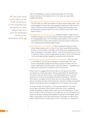 Part of the challenge is to raise the stakes associated with the review 
process. Building on the analysis set out in this essay, four approaches 
suggest themselves: 
• Strengthening the capacity of the Committee on the Rights of the Child. If 
the Committee is to effectively address the equity issues raised earlier, it has 
to be equipped to review data, public spending, taxation and wider economic 
policies. While some new and additional financing may be required, much 
of the expertise could be drawn from within UNICEF and the wider United 
Nations system. 
• Engaging with the post-2015 process: Whatever targets emerge from the 
post-2015 dialogue, it is vital that progress towards these targets is monitored 
on a disaggregated basis. The Committee could establish a unit that works 
with governments to keep under constant review the progress made by the 
most marginalized and disadvantaged children. 
• Identifying key civil rights issues. There are specialized agencies of the 
United Nations dealing with a number of civil rights issues affecting children. 
However, the Committee on the Rights of the Child could strategically identify 
areas of egregious human rights violation – such as the employment of minors 
in hazardous sectors, forced marriage before the age of 15 and child trafficking 
– and review gaps between legislative frameworks and enforcement. 
• Providing a voice for children and activist engagement. The Committee 
on the Rights of the Child cannot operate on a partisan basis. But it can 
lend its considerable prestige and standing to groups of children and civil 
society organizations by more actively – and more publicly – investigating and 
reporting on potential non-compliance with the Convention. 
None of this is to suggest that the Committee on the Rights of the Child 
can operate on a stand-alone basis. Ultimate responsibility for upholding the 
Convention rests with governments – and holding governments to account 
requires a mix of formal accountability and political mobilization. What the 
Committee on the Rights of the Child can do is turn the spotlight on policies 
that are corroding the intent of the Convention, raising the visibility of vulnerable 
children and providing a point of engagement for civil society in the process. 
In the last analysis, the Convention is one important element in the wider 
human rights architecture. What makes it distinctive is that it establishes 
children themselves as rights holders, rather than as the beneficiaries of adult 
charity. Children have an entitlement to the rights set out in the Convention and 
governments have a corresponding obligation to protect and strengthen those 
rights. Unfortunately, as we have documented in this essay, the letter and the 
spirit of the Convention are observed as much in the breach as in observation. 
“ The Committee 
on the Rights of the 
Child should focus 
on the inequities that 
are leaving so many 
children behind in 
both the developed 
world and the 
developing world. ” 
100 Kevin Watkins 
 
