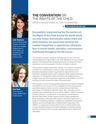 107 
The Convention on 
the Rights of the Child: 
What it would mean to fulfil its potential 
by Jody Heymann ADN Amy Raub 
Successfully implementing the Convention on 
the Rights of the Child around the world would 
not only further dramatically reduce infant and 
child mortality, but would also diminish the 
marked inequalities in opportunity individuals 
face in overall health, education, and economic 
livelihoods throughout the life course. 
The Convention has been ratified by 194 States parties1 and is the most 
widely ratified human rights treaty in the world. Because of its near universal 
adoption, the Convention has tremendous potential to improve the health, 
development and future prospects of millions of children and youth. 
The Convention’s global impact relies, however, on the actions of individual 
countries. For the Convention to have an impact, national laws need to 
be passed and policies enacted to guarantee the rights affirmed in the 
Convention, and governments need to implement these policies and enforce 
these laws. The Convention’s impact will be felt when programmes and 
budgets ensure that the services and support that ratifying Parties commit to 
providing, do reach and benefit children and young people. 
We have spent much of the past decade leading and working with colleagues 
at the WORLD Policy Analysis Center to develop the most comprehensive 
quantitative data set of social, economic, educational and health laws 
and policies in United Nations Member States. After many years of work 
focused on laws and policies that are critical to children, in 2013 we launched 
Children’s Chances,2 an examination of how policies in United Nations 
Member States affect children’s opportunities for healthy development. 
We feel fortunate to have been able to partner with efforts under way in a 
range of United Nations agencies, including the United Nations Educational, 
Scientific and Cultural Organization, the World Health Organization and 
UNICEF – in supporting countries’ efforts to ensure that all children have 
an equal chance at education and healthy development. We have also had 
the chance to partner with civil society organizations that are dedicated to 
these goals. 
Jody Heymann, 
Dean and Distinguished 
Professor, University of 
California Los Angeles 
Fielding School of 
Public Health, and 
Founding Director, 
WORLD Policy 
Analysis Center 
Amy Raub, 
Senior Research 
Analyst, WORLD Policy 
Analysis Center 
 