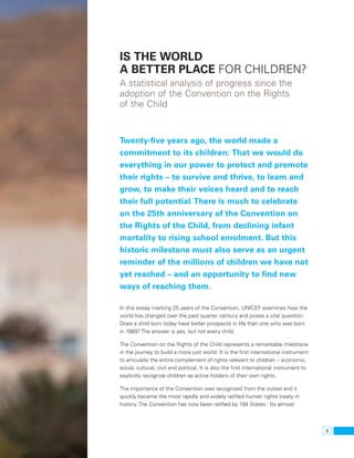 9 
Is the world 
a better place for children? 
A statistical analysis of progress since the 
adoption of the Convention on the Rights 
of the Child 
Twenty-five years ago, the world made a 
commitment to its children: That we would do 
everything in our power to protect and promote 
their rights – to survive and thrive, to learn and 
grow, to make their voices heard and to reach 
their full potential. There is much to celebrate 
on the 25th anniversary of the Convention on 
the Rights of the Child, from declining infant 
mortality to rising school enrolment. But this 
historic milestone must also serve as an urgent 
reminder of the millions of children we have not 
yet reached – and an opportunity to find new 
ways of reaching them. 
In this essay marking 25 years of the Convention, UNICEF examines how the 
world has changed over the past quarter century and poses a vital question: 
Does a child born today have better prospects in life than one who was born 
in 1989? The answer is yes, but not every child. 
The Convention on the Rights of the Child represents a remarkable milestone 
in the journey to build a more just world: It is the first international instrument 
to articulate the entire complement of rights relevant to children – economic, 
social, cultural, civil and political. It is also the first international instrument to 
explicitly recognize children as active holders of their own rights. 
The importance of the Convention was recognized from the outset and it 
quickly became the most rapidly and widely ratified human rights treaty in 
history. The Convention has now been ratified by 194 States.1 Its almost 
 