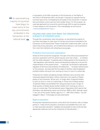 In anticipation of the 25th anniversary of the Convention on the Rights of 
the Child on 20 November 2014, we thought it important to evaluate how far 
countries have come in embedding the principles of the Convention in national 
laws and policies, and to examine what hurdles remain. For this purpose, we 
used data gathered from around the world through 2014 to examine progress 
in areas relevant to the Convention. (The methodology can be found at 
<www.worldpolicyforum.org>.) 
POLICIES AND LAWS THAT MAKE THE CONVENTION 
A REALITY AT COUNTRY LEVEL 
Through their constitutions, laws and policies, an overwhelming majority of 
countries have begun to meet some of the key commitments embodied in the 
Convention at the national level. These include both fundamental rights, such as 
tuition-free primary education, and fundamental protections, such as protection 
from work that interferes with schooling at young ages. 
Protection from economic exploitation 
Article 32 of the Convention recognizes “the right of the child to be protected from 
economic exploitation and from performing any work that is likely … to interfere 
with the child’s education.” It explicitly calls on States parties to the Convention to 
“take legislative, administrative, social and educational measures to ensure the 
implementation of the present article … in particular: (b) Provide for appropriate 
regulation of the hours and conditions of employment….” To assess national action 
on this provision, we examined the first steps of whether national legislation 
prohibits children and youth from working six hours or more on a school day. 
Protections for children are getting stronger. Whereas many countries have 
historically allowed child labour without restrictions, the majority of States 
parties to the Convention, 94 per cent, no longer allow 12-year-old children 
to work six hours or more on a school day. In 75 per cent of States parties, 
12-year-old children are prohibited from doing any type of work. At age 14, 
three quarters of States parties prohibit children from working six hours or 
more on a school day.3 The International Labour Organization (ILO) reports that 
child labour has declined by nearly one third from 2000 to 2012, although nearly 
11 per cent of the world’s children ages 5 to 17 – 168 million children – are still 
engaged in labour.4 Critical gaps are discussed below. 
Right to education 
Among other educational provisions, article 28 of the Convention calls on States 
parties to “make primary education compulsory and available free to all,” and 
to make secondary education “available and accessible to every child and take 
appropriate measures such as the introduction of free education….” 
“ An overwhelming 
majority of countries 
have begun to 
meet some of the 
key commitments 
embodied in the 
Convention at the 
national level. ” 
108 Jody Heymann and Amy Raub 
 