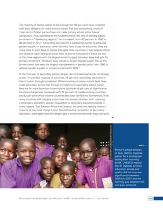 The majority of States parties to the Convention (89 per cent) have complied 
with their obligation to make primary school free and compulsory, and only 
1 per cent of States parties have not made primary school either free or 
compulsory. And, according to the United Nations, the rate of primary school 
enrolment in “developing regions” has increased, from 80 per cent in 1990 to 
90 per cent in 2012.5 Tuition fees can present a substantial barrier to achieving 
gender equality in education; when families have to pay for education, they are 
more likely to send boys to school than girls. Only countries in sub-Saharan Africa 
and Oceania report charging tuition fees for primary education;6 these are two 
of the three regions with the largest remaining gaps between boys and girls for 
primary enrolment.7 Southern Asia, which no longer charges tuition fees at the 
primary level, has seen the largest improvements in gender parity from 1990 to 
achieve gender equality in primary enrolment in 2012.8 
In the first year of secondary school, 85 per cent of States parties do not charge 
tuition. In a smaller majority of countries, 76 per cent, secondary education is 
free of tuition through completion. While countries at every income level have 
made education tuition free through completion of secondary school, tuition 
fees are far more common in low-income countries (6 per cent of high-income 
countries charge fees compared with 22 per cent of middle-income countries, 
and 62 per cent of low-income countries that have ratified the Convention). With 
many countries still charging tuition fees that prevent children from receiving 
a secondary education, gender inequalities in secondary education persist in 
many regions. Sub-Saharan Africa and Oceania, the only two regions where a 
majority of countries charge tuition fees before the completion of secondary 
education, once again have the largest gap in enrolment between boys and girls. 
Primary school children 
in Gulu district, Uganda, 
gather for a photograph 
during their morning 
break. UNESCO reports 
that in Uganda, primary 
education access and 
quality did not improve 
significantly between 
2000 and 2007, and the 
learning gap between rich 
and poor widened. 
© UNICEF/UGDA201300461/Nakibuuka 
The Convention on the Rights of the Child: What it would mean to fulfil its potential 109 
 