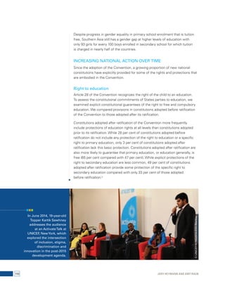 Despite progress in gender equality in primary school enrolment that is tuition 
free, Southern Asia still has a gender gap at higher levels of education with 
only 93 girls for every 100 boys enrolled in secondary school for which tuition 
is charged in nearly half of the countries. 
INCREASING NATIONAL ACTION OVER TIME 
Since the adoption of the Convention, a growing proportion of new national 
constitutions have explicitly provided for some of the rights and protections that 
are embodied in the Convention. 
Right to education 
Article 28 of the Convention recognizes the right of the child to an education. 
To assess the constitutional commitments of States parties to education, we 
examined explicit constitutional guarantees of the right to free and compulsory 
education. We compared provisions in constitutions adopted before ratification 
of the Convention to those adopted after its ratification. 
Constitutions adopted after ratification of the Convention more frequently 
include protections of education rights at all levels than constitutions adopted 
prior to its ratification. While 28 per cent of constitutions adopted before 
ratification do not include any protection of the right to education or a specific 
right to primary education, only 3 per cent of constitutions adopted after 
ratification lack this basic protection. Constitutions adopted after ratification are 
also more likely to guarantee that primary education, or education generally, is 
free (65 per cent compared with 47 per cent). While explicit protections of the 
right to secondary education are less common, 49 per cent of constitutions 
adopted after ratification provide some protection of the specific right to 
secondary education compared with only 33 per cent of those adopted 
before ratification.9 
In June 2014, 19-year-old 
Topper Kartik Sawhney 
addresses the audience 
at an Activate Talk at 
UNICEF, New York, which 
explored the intersection 
of inclusion, stigma, 
discrimination and 
innovation in the post-2015 
development agenda. 
© UNICEF/NYHQ2014-0741/Markisz 
110 Jody Heymann and Amy Raub 
 