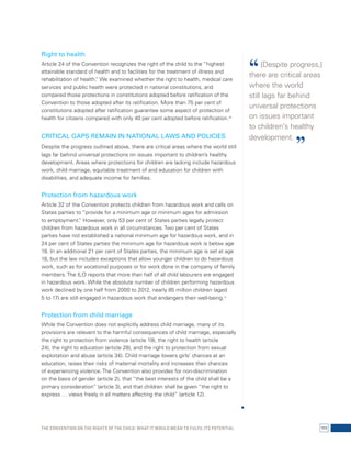 Right to health 
Article 24 of the Convention recognizes the right of the child to the “highest 
attainable standard of health and to facilities for the treatment of illness and 
rehabilitation of health.” We examined whether the right to health, medical care 
services and public health were protected in national constitutions, and 
compared those protections in constitutions adopted before ratification of the 
Convention to those adopted after its ratification. More than 75 per cent of 
constitutions adopted after ratification guarantee some aspect of protection of 
health for citizens compared with only 40 per cent adopted before ratification.10 
CRITICAL GAPS REMAIN IN NATIONAL LAWS AND POLICIES 
Despite the progress outlined above, there are critical areas where the world still 
lags far behind universal protections on issues important to children’s healthy 
development. Areas where protections for children are lacking include hazardous 
work, child marriage, equitable treatment of and education for children with 
disabilities, and adequate income for families. 
Protection from hazardous work 
Article 32 of the Convention protects children from hazardous work and calls on 
States parties to “provide for a minimum age or minimum ages for admission 
to employment.” However, only 53 per cent of States parties legally protect 
children from hazardous work in all circumstances. Two per cent of States 
parties have not established a national minimum age for hazardous work, and in 
24 per cent of States parties the minimum age for hazardous work is below age 
18. In an additional 21 per cent of States parties, the minimum age is set at age 
18, but the law includes exceptions that allow younger children to do hazardous 
work, such as for vocational purposes or for work done in the company of family 
members. The ILO reports that more than half of all child labourers are engaged 
in hazardous work. While the absolute number of children performing hazardous 
work declined by one half from 2000 to 2012, nearly 85 million children (aged 
5 to 17) are still engaged in hazardous work that endangers their well-being.11 
Protection from child marriage 
While the Convention does not explicitly address child marriage, many of its 
provisions are relevant to the harmful consequences of child marriage, especially 
the right to protection from violence (article 19), the right to health (article 
24), the right to education (article 28), and the right to protection from sexual 
exploitation and abuse (article 34). Child marriage lowers girls’ chances at an 
education, raises their risks of maternal mortality and increases their chances 
of experiencing violence. The Convention also provides for non-discrimination 
on the basis of gender (article 2), that “the best interests of the child shall be a 
primary consideration” (article 3), and that children shall be given “the right to 
express … views freely in all matters affecting the child” (article 12). 
“ [Despite progress,] 
there are critical areas 
where the world 
still lags far behind 
universal protections 
on issues important 
to children’s healthy 
development. ” 
The Convention on the Rights of the Child: What it would mean to fulfil its potential 111 
 