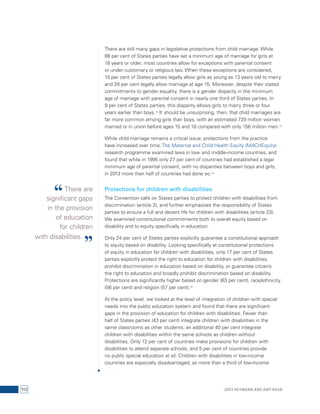 There are still many gaps in legislative protections from child marriage. While 
88 per cent of States parties have set a minimum age of marriage for girls at 
18 years or older, most countries allow for exceptions with parental consent 
or under customary or religious law. When these exceptions are considered, 
15 per cent of States parties legally allow girls as young as 13 years old to marry 
and 28 per cent legally allow marriage at age 15. Moreover, despite their stated 
commitments to gender equality, there is a gender disparity in the minimum 
age of marriage with parental consent in nearly one third of States parties. In 
9 per cent of States parties, this disparity allows girls to marry three or four 
years earlier than boys.12 It should be unsurprising, then, that child marriages are 
far more common among girls than boys, with an estimated 720 million women 
married or in union before ages 15 and 18 compared with only 156 million men.13 
While child marriage remains a critical issue, protections from the practice 
have increased over time. The Maternal and Child Health Equity (MACHEquity) 
research programme examined laws in low- and middle-income countries, and 
found that while in 1995 only 27 per cent of countries had established a legal 
minimum age of parental consent, with no disparities between boys and girls, 
in 2013 more than half of countries had done so.14 
Protections for children with disabilities 
The Convention calls on States parties to protect children with disabilities from 
discrimination (article 2), and further emphasizes the responsibility of States 
parties to ensure a full and decent life for children with disabilities (article 23). 
We examined constitutional commitments both to overall equity based on 
disability and to equity specifically in education. 
Only 24 per cent of States parties explicitly guarantee a constitutional approach 
to equity based on disability. Looking specifically at constitutional protections 
of equity in education for children with disabilities, only 17 per cent of States 
parties explicitly protect the right to education for children with disabilities, 
prohibit discrimination in education based on disability, or guarantee citizens 
the right to education and broadly prohibit discrimination based on disability. 
Protections are significantly higher based on gender (63 per cent), race/ethnicity 
(56 per cent) and religion (57 per cent).15 
At the policy level, we looked at the level of integration of children with special 
needs into the public education system and found that there are significant 
gaps in the provision of education for children with disabilities. Fewer than 
half of States parties (43 per cent) integrate children with disabilities in the 
same classrooms as other students; an additional 40 per cent integrate 
children with disabilities within the same schools as children without 
disabilities. Only 12 per cent of countries make provisions for children with 
disabilities to attend separate schools, and 5 per cent of countries provide 
no public special education at all. Children with disabilities in low-income 
countries are especially disadvantaged, as more than a third of low-income 
“ There are 
significant gaps 
in the provision 
of education 
for children 
with disabilities. ” 
112 Jody Heymann and Amy Raub 
 