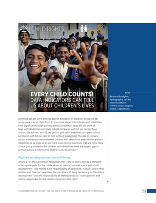 countries (36 per cent) provide special education in separate schools or do 
not provide it at all. Data from 51 countries show that children with disabilities 
have significantly lower primary-school completion rates (51 per cent of 
boys with disabilities complete school compared with 61 per cent of boys 
without disabilities; and 42 per cent of girls with disabilities complete school 
compared with 53 per cent of girls without disabilities). The gap in primary 
school attendance rates between children with disabilities and children without 
disabilities is as large as 60 per cent. Low-income countries that are more likely 
to lack policy provisions for children with disabilities have the largest gap in 
primary school enrolment for children with disabilities.16 
Right to an adequate standard of living 
Article 27 of the Convention recognizes the “right of every child to a standard 
of living adequate for the child’s physical, mental, spiritual, moral and social 
development” and makes it the responsibility of parents to “secure, within their 
abilities and financial capacities, the conditions of living necessary for the child’s 
development” and the responsibility of States parties to “assist parents and 
others responsible for the child to implement this right.” 
© UNICEF/INDA2014-00037/Biswas More child rights 
factographs can be 
downloaded at 
<www.unicef.org/crc/ 
index_73549.html>. 
The Convention on the Rights of the Child: What it would mean to fulfil its potential 113 
 