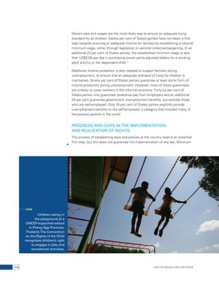Decent jobs and wages are the most likely way to ensure an adequate living 
standard for all children. Twelve per cent of States parties have not taken a first 
step towards ensuring an adequate income for families by establishing a national 
minimum wage, either through legislation or sectoral collective bargaining. In an 
additional 23 per cent of States parties, the established minimum wage is less 
than US$2.00 per day in purchasing power parity adjusted dollars for a working 
adult and his or her dependent child.17 
Additional income protection is also needed to support families during 
unemployment, to ensure that an adequate standard of living for children is 
maintained. Ninety per cent of States parties guarantee at least some form of 
income protection during unemployment. However, most of these guarantees 
are unlikely to cover workers in the informal economy. Forty-six per cent of 
States parties only guarantee severance pay from employers and an additional 
29 per cent guarantee government unemployment benefits, but exclude those 
who are self-employed. Only 16 per cent of States parties explicitly provide 
unemployment benefits to the self-employed, a category that includes many of 
the poorest parents in the world. 
PROGRESS AND GAPS IN THE IMPLEMENTATION 
AND REALIZATION OF RIGHTS 
The process of establishing laws and policies at the country level is an essential 
first step, but this does not guarantee full implementation of any law. Minimum 
Children swing in 
the playground at a 
UNICEF-supported school 
in Phang Nga Province, 
Thailand. The Convention 
on the Rights of the Child 
recognizes children’s right 
to engage in play and 
recreational activities. 
© UNICEF/NYHQ2005-0396/Mohan 
114 Jody Heymann and Amy Raub 
 