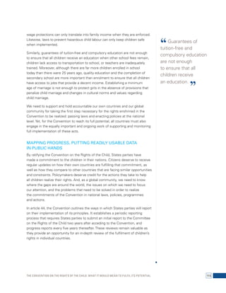 wage protections can only translate into family income when they are enforced. 
Likewise, laws to prevent hazardous child labour can only keep children safe 
when implemented. 
Similarly, guarantees of tuition-free and compulsory education are not enough 
to ensure that all children receive an education when other school fees remain, 
children lack access to transportation to school, or teachers are inadequately 
trained. Moreover, although there are far more children enrolled in school 
today than there were 25 years ago, quality education and the completion of 
secondary school are more important than enrolment to ensure that all children 
have access to jobs that provide a decent income. Establishing a minimum 
age of marriage is not enough to protect girls in the absence of provisions that 
penalize child marriage and changes in cultural norms and values regarding 
child marriage. 
We need to support and hold accountable our own countries and our global 
community for taking the first step necessary for the rights enshrined in the 
Convention to be realized: passing laws and enacting policies at the national 
level. Yet, for the Convention to reach its full potential, all countries must also 
engage in the equally important and ongoing work of supporting and monitoring 
full implementation of these acts. 
MAPPING PROGRESS, PUTTING READILY USABLE DATA 
IN PUBLIC HANDS 
By ratifying the Convention on the Rights of the Child, States parties have 
made a commitment to the children in their nations. Citizens deserve to receive 
regular updates on how their own countries are fulfilling that commitment, as 
well as how they compare to other countries that are facing similar opportunities 
and constraints. Policymakers deserve credit for the actions they take to help 
all children realize their rights. And, as a global community, we need to know 
where the gaps are around the world, the issues on which we need to focus 
our attention, and the problems that need to be solved in order to realize 
the commitments of the Convention in national laws, policies, programmes 
and actions. 
In article 44, the Convention outlines the ways in which States parties will report 
on their implementation of its principles. It establishes a periodic reporting 
process that requires States parties to submit an initial report to the Committee 
on the Rights of the Child two years after acceding to the Convention, and 
progress reports every five years thereafter. These reviews remain valuable as 
they provide an opportunity for an in-depth review of the fulfilment of children’s 
rights in individual countries. 
“ Guarantees of 
tuition-free and 
compulsory education 
are not enough 
to ensure that all 
children receive 
an education. ” 
The Convention on the Rights of the Child: What it would mean to fulfil its potential 115 
 