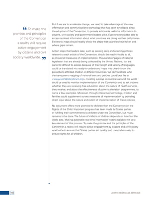 But if we are to accelerate change, we need to take advantage of the new 
information and communications technology that has been developed since 
the adoption of the Convention, to provide actionable real-time information to 
citizens, civil society and government leaders alike. Everyone should be able to 
access updated information about what countries are doing via their cell phones. 
Electronic maps should readily show the steps that countries have taken and 
where gaps remain. 
Action steps that leaders take, such as passing laws and enacting policies 
relevant to each article of the Convention, should be readily visible to all, 
as should all measures of implementation. Thousands of pages of national 
legislation that are already being collected by the United Nations, but are 
currently difficult to access because of their length and variety of languages, 
could be translated into ready-to-understand maps that clearly show the 
protections afforded children in different countries. We demonstrate what 
the transparent mapping of national laws and policies could look like at 
<www.worldpolicyforum.org>. Existing surveys in countries around the world 
could be used to monitor implementation of the Convention and to ask citizens 
whether they are receiving free education; about the nature of health services 
they receive; and about the effectiveness of poverty alleviation programmes, to 
name a few examples. Moreover, through interactive technology, children and 
families could supplement survey measures of implementation by providing 
direct input about the nature and extent of implementation of these policies. 
No document offers more promise for children than the Convention on the 
Rights of the Child. Important progress has been made by States parties 
in fulfilling their commitments to children under the Convention, but much 
remains to be done. The future of millions of children depends on how fast the 
world acts. Making actionable real-time information widely available will be a 
key element of this process. To make the promise and the principles of the 
Convention a reality will require active engagement by citizens and civil society 
worldwide to ensure that States parties act quickly and comprehensively to 
ensure rights for all children. 
“ To make the 
promise and principles 
of the Convention 
a reality will require 
active engagement 
by citizens and civil 
society worldwide. ” 
116 Jody Heymann and Amy Raub 
 
