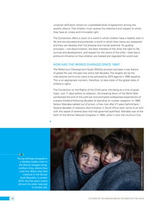 10 
universal ratification shows an unparalleled level of agreement among the 
world’s nations: That children must receive the treatment and respect to which 
they have an innate and immutable right. 
The Convention offers a vision of a world in which children have a healthy start in 
life and are educated and protected, a world in which their views are respected 
and they can develop their full physical and mental potential. Its guiding 
principles – non-discrimination; the best interests of the child; the right to life, 
survival and development; and respect for the views of the child – have had a 
profound influence on how children are treated and regarded the world over. 
How has the world changed since 1989? 
The Millennium Development Goals (MDGs) process has been a key feature 
of global life over the past two and a half decades. The targets set by the 
international community were to be achieved by 2015 against a 1990 baseline. 
This is an appropriate moment, therefore, to take stock of the global state of 
children’s rights. 
The Convention on the Rights of the Child came into being at a time of great 
hope. Just 11 days before its adoption, the breaking down of the Berlin Wall 
symbolized the end of the cold war and prompted widespread expectations of 
a peace dividend following decades of spending on nuclear weapons. In 1990, 
Nelson Mandela walked out of prison, a free man after 27 years behind bars.2 
Several decades of statutory discrimination in South Africa soon came to an end 
with the repeal of several laws that had governed apartheid. Mandela was at the 
helm of the African National Congress in 1994, when it won the country’s first 
25 YEARS OF THE CONVENTION ON THE RIGHTS OF THE CHILD 
Young siblings wrapped in 
a blanket inside a tent in 
the Domiz refugee camp, 
northern Iraq, where they 
now live. When they fled 
violence in the Syrian 
Arab Republic, in winter 
2013, the boy was 2 years 
old and his sister was just 
5 months old. 
© UNICEF/UKLA2014-04894/Schermbrucker 
 