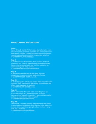PHOTO credits and captions 
Cover: 
Hama Omar, 8, attends Amharic class at an alternative basic 
education center, presently upgraded as a primary school, in 
Afar region, Ethiopia. Primary education school completion 
rates by pastoralist communities are generally quite low. 
© UNICEF/ETHA_2014_00099/Ose 
Page 2: 
A health worker in Maharashtra, India, washes the hands 
of a young girl, a part of the Integrated Child Development 
Scheme that provides health and nutrition education for 
mothers along with other services. 
© UNICEF/INDA2012-00178/Vishwanathan 
Page 8: 
A woman holds a baby boy as she walks through a 
village near the southern city of Medenine, Tunisia. 
© UNICEF/NYHQ2011-0598/Ramoneda 
Page 60: 
A student plays the cello during a class at the Vision Nouvelle 
School in Haiti. The school is one of only 10 across Haiti that 
offers music classes to its students. 
© UNICEF/HTIA2011-00359/Dormino 
Page 68: 
When asked what she wants to be when she grows up, 
a four-year-old girl at a displacement site in Bangui, 
Central African Republic, responds, “I want to be a midwife 
so I can be near women in the hospital.” 
© UNICEF/NYHQ2014-0961/Bindra 
Page 106: 
Two boys at a primary school in the Ramgamati lake district, 
in south-eastern Bangladesh. Most districts in the region are 
remote; for many children going to school involves a long 
walk and a boat ride. 
© UNICEF/BANA2014-00626/Mawa 
 