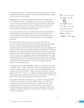 fully democratic election.3 At the opposite end of the spectrum, the mid-1990s 
witnessed the genocide in Rwanda, with an estimated 800,000 people killed 
over the course of about 100 days.4 
Although the number of armed conflicts around the world has decreased 
from a peak of 52 in 1991 to 33 in 2013,5 the new century has already seen 
major conflicts in Afghanistan, Iraq and the Syrian Arab Republic, among other 
countries. In a world in which more than 1.5 billion people are experiencing 
political and social instability or large-scale criminal violence,6 there is no 
climate of peace and certainly no peace dividend. 
Environmental threats have also dominated the past two and a half decades, 
with the dangers of accelerated human-made climate change becoming 
ever more apparent. The impacts of climate change are already being felt in 
communities all over the world, and the brunt of the impact is being borne 
by children.7 
The world is also a different place in economic terms, with significant 
increases in global trade and investment since 1990. Globalization has brought 
both opportunities and dangers. Greater interconnectedness facilitates 
international investment and trade, and many nations have taken advantage. The 
recent formation of a new international development bank by Brazil, the Russian 
Federation, India, China and South Africa is emblematic of this new reality.8 The 
dangers of such interconnectedness, however, became evident in 2007–2008, 
when a financial crisis in developed markets reverberated globally, with indirect 
adverse effects on the livelihood of the poor and vulnerable in low- and middle-income 
countries. Even in a period when millions have been lifted out of poverty, 
inequalities and vulnerabilities within nations remain significant and have 
become a more pressing concern. 
There have been significant demographic changes, too. The world is becoming 
increasingly urban. In 1990, almost 43 per cent of the world’s population lived 
in cities, compared to 54 per cent in 2014.9 And while the global population has 
increased from just over 5 billion in 1990 to more than 7 billion now,10 growth 
rates have declined markedly in most regions. Sub-Saharan Africa, however, has 
had far higher rates of population growth than any other region, with its low- and 
lower-middle-income countries having the highest growth rates.11 
The proportion of children under age 5 living in countries currently classified 
as low income rose from 13 per cent in 1990 to 19 per cent in 2014.12 Yet, it 
is the poorest countries that inevitably find it most difficult to invest in the 
programmes that will fulfil the rights of their youngest citizens. There is a 
potential dividend to be reaped by those countries, particularly in Africa, that 
manage to successfully reduce birth rates while also investing in the resource 
of their young population. 
“ The proportion 
of children under 
age 5 living in 
countries currently 
classified as low 
income rose from 
13% in 1990 
to 19% in 2014. ” 
Is the world a better place for children? 11 
 