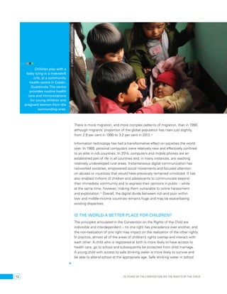 There is more migration, and more complex patterns of migration, than in 1990, 
although migrants’ proportion of the global population has risen just slightly, 
from 2.9 per cent in 1990 to 3.2 per cent in 2013.13 
Information technology has had a transformative effect on societies the world 
over. In 1989, personal computers were relatively new and effectively confined 
to an elite in rich countries. In 2014, computers and mobile phones are an 
established part of life in all countries and, in many instances, are reaching 
relatively undeveloped rural areas. Instantaneous digital communication has 
networked societies, empowered social movements and focused attention 
on abuses or injustices that would have previously remained unnoticed. It has 
also enabled millions of children and adolescents to communicate beyond 
their immediate community and to express their opinions in public – while 
at the same time, however, making them vulnerable to online harassment 
and exploitation.14 Overall, the digital divide between rich and poor within 
low- and middle-income countries remains huge and may be exacerbating 
existing disparities. 
Is the world a better place for children? 
The principles articulated in the Convention on the Rights of the Child are 
indivisible and interdependent – no one right has precedence over another, and 
the non-realization of one right may impact on the realization of the other rights. 
In practice, almost all of the areas of children’s rights overlap and interact with 
each other: A child who is registered at birth is more likely to have access to 
health care, go to school and subsequently be protected from child marriage. 
A young child with access to safe drinking water is more likely to survive and 
be able to attend school at the appropriate age. Safe drinking water in school 
Children play with a 
baby lying in a makeshift 
crib, at a community 
health centre in Cobán, 
Guatemala. The centre 
provides routine health 
care and immunizations 
for young children and 
pregnant women from the 
surrounding area. 
© UNICEF/NYHQ2012-2240/Markisz 
12 25 YEARS OF THE CONVENTION ON THE RIGHTS OF THE CHILD 
 