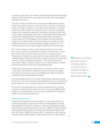 increases a child’s health and, therefore, academic achievement and likelihood of 
staying in school. A child who is attending school is less likely to be engaged in 
child labour. And so on. 
The lives of millions of children have improved since 1990. Several countries 
have incorporated the provisions of the Convention in their laws, constitutions, 
policies and budgets. Children are now widely viewed differently – as holders 
of their own rights to health care, adequate nutrition, education, participation, 
freedom from violence and exploitation, and the time and space to play. There 
is now a better understanding of the ways in which children experience poverty, 
and how the multiple deprivations they face acutely impact their ability to 
survive and thrive. This knowledge is informing better focused policies and 
programmes for children. More is also known about the importance of early 
childhood as the most important development stage in a person’s life, with 
resulting increases in the number of children benefiting from early education. 
But millions of children continue to lack essential services that can ensure 
their survival, reduce their vulnerability to disease and undernutrition, provide 
them with access to improved water and sanitation, increased access to 
HIV prevention, treatment, care and support services, and allow them to obtain 
a quality education. Millions of children lack a protective environment that shields 
them from violence, exploitation and abuse – in their homes, schools and 
communities. Millions of children continue to live in extreme poverty, a number 
that is disproportionate to their share of the global population. 
Children born to poor parents, children of ethnic minorities, children who live 
in rural areas, and children with disabilities all remain particularly vulnerable. 
The vision of the Convention can only be achieved if the rights of all children, 
including the most disadvantaged, are realized. 
In almost all areas examined in this essay, there has been substantial progress. 
But the task is far from finished. We have travelled farther down the road charted 
by the Convention, but we are still a long way from the envisioned destination. 
This section of the essay attempts to create an overall picture as to whether 
the world is a better place for children now than it was around 1989 and draws 
primarily on statistical evidence. The final section briefly examines legislative, 
programmatic and policy developments. 
Health and nutrition 
Article 6 of the Convention recognizes children’s “inherent right to life” and 
enjoins States parties to “ensure to the maximum extent possible the survival 
and development of the child.” A baby born in 2014 has a dramatically improved 
chance of living to age 5 compared with one born in 1990. The number of children 
under 5 years old who die each year has been reduced by almost 50 per cent – 
from 12.7 million in 1990 to 6.3 million in 2013.15 In global terms, the under-five 
mortality rate declined from 90 per 1,000 live births to 46 per 1,000 live births 
“ Millions of children 
continue to live in 
extreme poverty, 
a number that is 
disproportionate to 
their share of the 
global population. ” 
Is the world a better place for children? 13 
 
