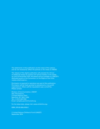The statements in this publication are the views of the authors 
and do not necessarily reflect the policies or the views of UNICEF. 
The release of this digital publication will precede the roll-out 
of additional essays by experts and opinion leaders in the weeks 
up until 20 November 2014. All essays will be available on UNICEF’s 
dedicated portal on the Convention on the Rights of the Child: 
<www.unicef.org/crc>. 
Permission is required to reproduce any part of this publication. 
Permission will be freely granted to educational or non-profit 
organizations. Others will be requested to pay a small fee. 
Please contact: 
Division of Communication, UNICEF 
Attn: Permissions 
3 United Nations Plaza 
New York, NY 10017, USA 
Tel: +1 (212) 326-7434 
Email: nyhqdoc.permit@unicef.org 
For the latest data, please visit <www.childinfo.org> 
ISBN: 978-92-806-4765-5 
© United Nations Children’s Fund (UNICEF) 
September 2014 
 