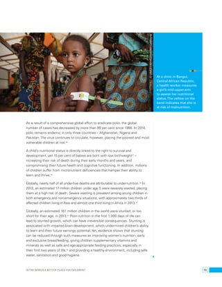 © UNICEF/NYHQ2014-0401/LeMoyne 
As a result of a comprehensive global effort to eradicate polio, the global 
number of cases has decreased by more than 99 per cent since 1988. In 2014, 
polio remains endemic in only three countries – Afghanistan, Nigeria and 
Pakistan. The virus continues to circulate, however, placing the poorest and most 
vulnerable children at risk.26 
A child’s nutritional status is directly linked to the right to survival and 
development, yet 15 per cent of babies are born with low birthweight27 – 
increasing their risk of death during their early months and years, and 
compromising their future health and cognitive functioning. In addition, millions 
of children suffer from micronutrient deficiencies that hamper their ability to 
learn and thrive.28 
Globally, nearly half of all under-five deaths are attributable to undernutrition.29 In 
2013, an estimated 17 million children under age 5 were severely wasted, placing 
them at a high risk of death. Severe wasting is prevalent among young children in 
both emergency and non-emergency situations, with approximately two thirds of 
affected children living in Asia and almost one third living in Africa in 2013.30 
Globally, an estimated 161 million children in the world were stunted, or too 
short for their age, in 2013.31 Poor nutrition in the first 1,000 days of life can 
lead to stunted growth, which can have irreversible consequences. Stunting is 
associated with impaired brain development, which undermines children’s ability 
to learn and their future earnings potential. Yet, evidence shows that stunting 
can be reduced through such measures as improving women’s nutrition, early 
and exclusive breastfeeding, giving children supplementary vitamins and 
minerals as well as safe and age-appropriate feeding practices, especially in 
their first two years of life,32 and providing a healthy environment, including safe 
water, sanitation and good hygiene. 
At a clinic in Bangui, 
Central African Republic, 
a health worker measures 
a girl’s mid-upper-arm 
to assess her nutritional 
status. The yellow on the 
band indicates that she is 
at risk of malnutrition. 
Is the world a better place for children? 19 
 